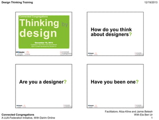Design Thinking Training

12/19/2013

Connected Congregations

Thinking by

design

How do you think
about designers?

December 19, 2013
Facilitators: Aliza Kline and Jamie Betesh
IDEO Content developed by Ela Ben Ur

Are you a designer?

Connected Congregations
A UJA-Federation Initiative, With Darim Online

Have you been one?

Facilitators: Aliza Kline and Jamie Betesh
With Ela Ben Ur
1

 