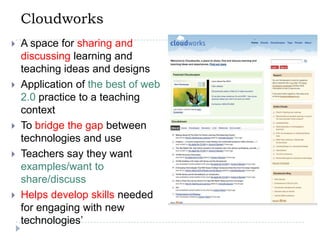 CloudworksA space for sharing and discussing learning and teaching ideas and designsApplication of the best of web 2.0 practice to a teaching contextTo bridge the gap between technologies and useTeachers say they want examples/want to share/discussHelps develop skills needed for engaging with new technologies’
