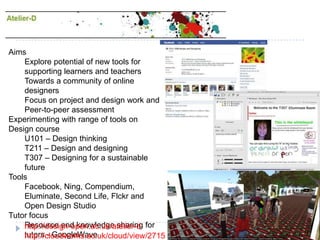 AimsExplore potential of new tools for supporting learners and teachersTowards a community of online designersFocus on project and design work and Peer-to-peer assessmentExperimenting with range of tools on Design course U101 – Design thinkingT211 – Design and designing T307 – Designing for a sustainable futureToolsFacebook, Ning, Compendium, Eluminate, Second Life, Flckr and Open Design StudioTutor focusResource and knowledge sharing for tutors - GoogleWavehttp://design-open.ac.uk/atelier-dhttp://cloudworks.ac.uk/cloud/view/2715
