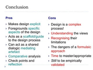 ConclusionProsConsMakes design explicitForegrounds specific aspects of the designActs as a scaffold/guide to the design processCan act as a shared dialogic mediating artefactComparative analysisCheck points and reflectionDesign is a complex process!Understanding the viewsRecognising their limitationsThe dangers of a formulaic approachTime to master/appropriateStill to be empirically validated