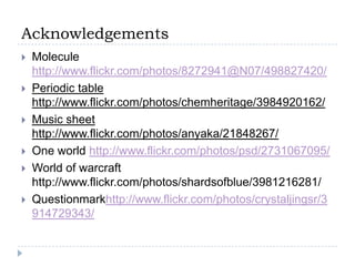 AcknowledgementsMolecule http://www.flickr.com/photos/8272941@N07/498827420/Periodic table http://www.flickr.com/photos/chemheritage/3984920162/Music sheet http://www.flickr.com/photos/anyaka/21848267/One world http://www.flickr.com/photos/psd/2731067095/World of warcraft http://www.flickr.com/photos/shardsofblue/3981216281/Questionmarkhttp://www.flickr.com/photos/crystaljingsr/3914729343/ 
