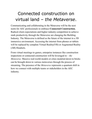 Connected construction on
virtual land – the Metaverse.
Communicating and collaborating in the Metaverse will be the next
norm for AEC professionals to embrace Connected Construction.
Radical client expectations and higher industry competition to achieve
stark productivity through the Metaverse are changing the Building
Industry. The Metaverse is defined as the future of the internet in a 3D
immersive environment. Accessing the internet from phones or tablets
will be replaced by complete Virtual Reality(VR) or Augmented Reality
(AR) Headsets.
From virtual meetings to games, enterprise instances like construction
inspections or connected construction will be leveraged in – the
Metaverse. Massive real-world models or cities modeled down to bricks
can be brought down to various metaverses through the process of
streaming. The presence of the Metaverse represents a quantum shift in
how we connect with multiple teams or stakeholders in the AEC
industry.
 