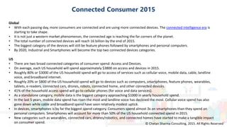 Page Title Goes HereConnected Consumer 2015
© Chetan Sharma Consulting, 2015. All Rights Reserved
Global
• With each passing day, more consumers are connected and are using more connected devices. The connected intelligence era is
starting to take shape.
• It is not just a western market phenomenon, the connected age is reaching the far corners of the planet.
• The total number of connected devices will reach 16 billion by the end of 2015.
• The biggest category of the devices will still be feature phones followed by smartphones and personal computers.
• By 2020, Industrial and Smartphones will become the top two connected devices categories.
US
• There are two broad connected categories of consumer spend: Access and Devices.
• On average, each US household will spend approximately $3800 on access and devices in 2015.
• Roughly 80% or $3000 of the US household spend will go to access of services such as cellular voice, mobile data, cable, landline
voice, and broadband internet.
• Roughly 20% or $800 of the US household spend will go to devices such as computers, smartphones, feature phones, wearables,
tablets, e-readers, connected cars, drones, robots, connected home, and other connected devices.
• 41% of the household access spend will go to cellular phones (for voice and data services).
• As a standalone category, mobile data is the biggest category approaching $1000 in yearly household spend.
• In the last 5 years, mobile data spend has risen the most and landline voice has declined the most. Cellular voice spend has also
gone down while cable and broadband spend have seen relatively modest uptick.
• In devices, smartphones is by far the biggest spend category. Consumers spend almost 3x on smartphones than they spend on
personal computers. Smartphones will account for more than 50% of the US household connected spend in 2015.
• New categories such as wearables, connected cars, drones/robotics, and connected homes have started to make a tangible impact
on consumer spend.
 