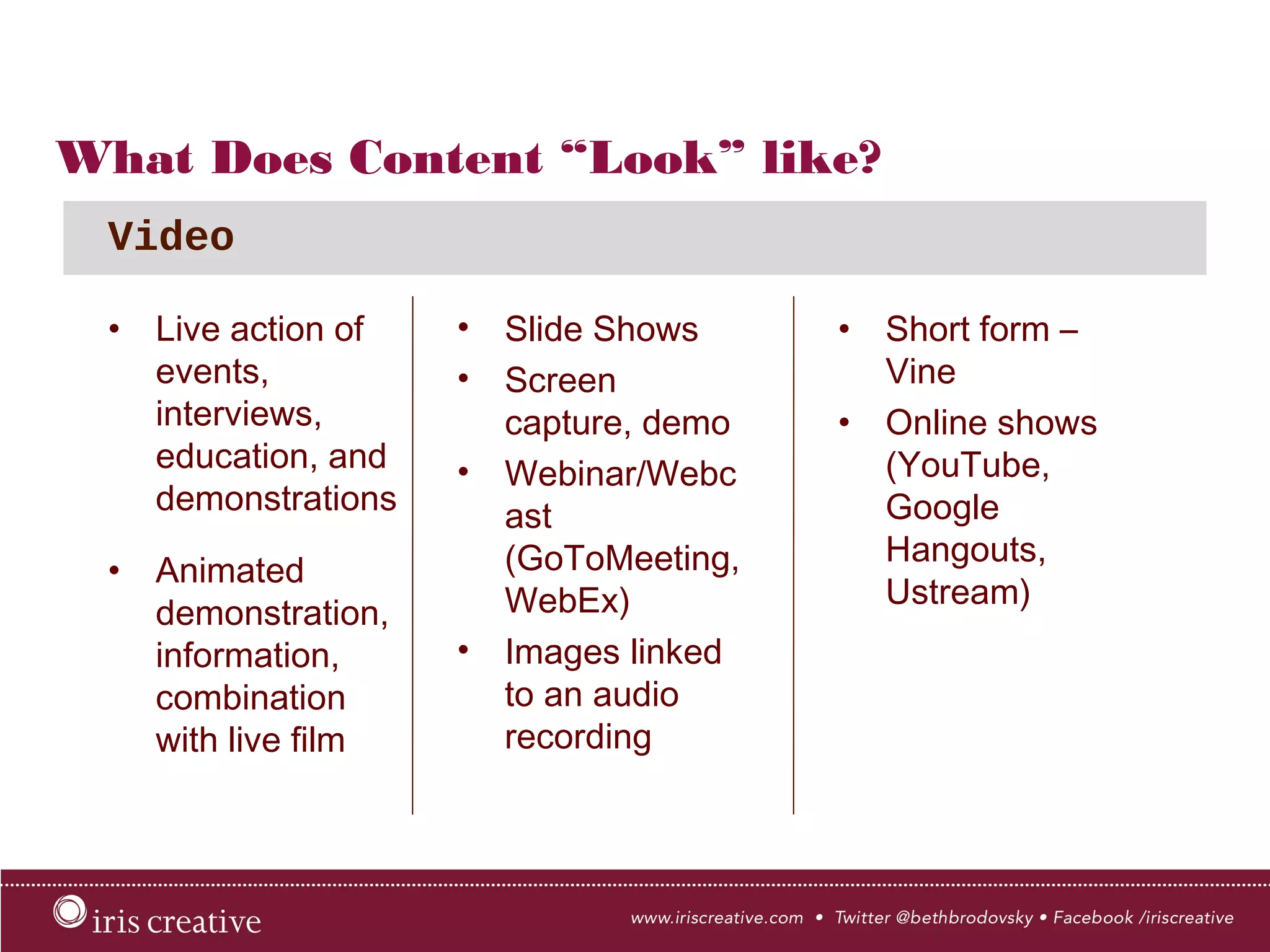 What Does Content “Look” like?
•  Live action of
events,
interviews,
education, and
demonstrations
•  Animated
demonstration,
information,
combination
with live film
Video
•  Slide Shows
•  Screen
capture, demo
•  Webinar/
Webcast
(GoToMeeting,
WebEx)
•  Images linked
to an audio
recording
•  Short form –
Vine
•  Online shows
(YouTube,
Google
Hangouts,
Ustream)
 