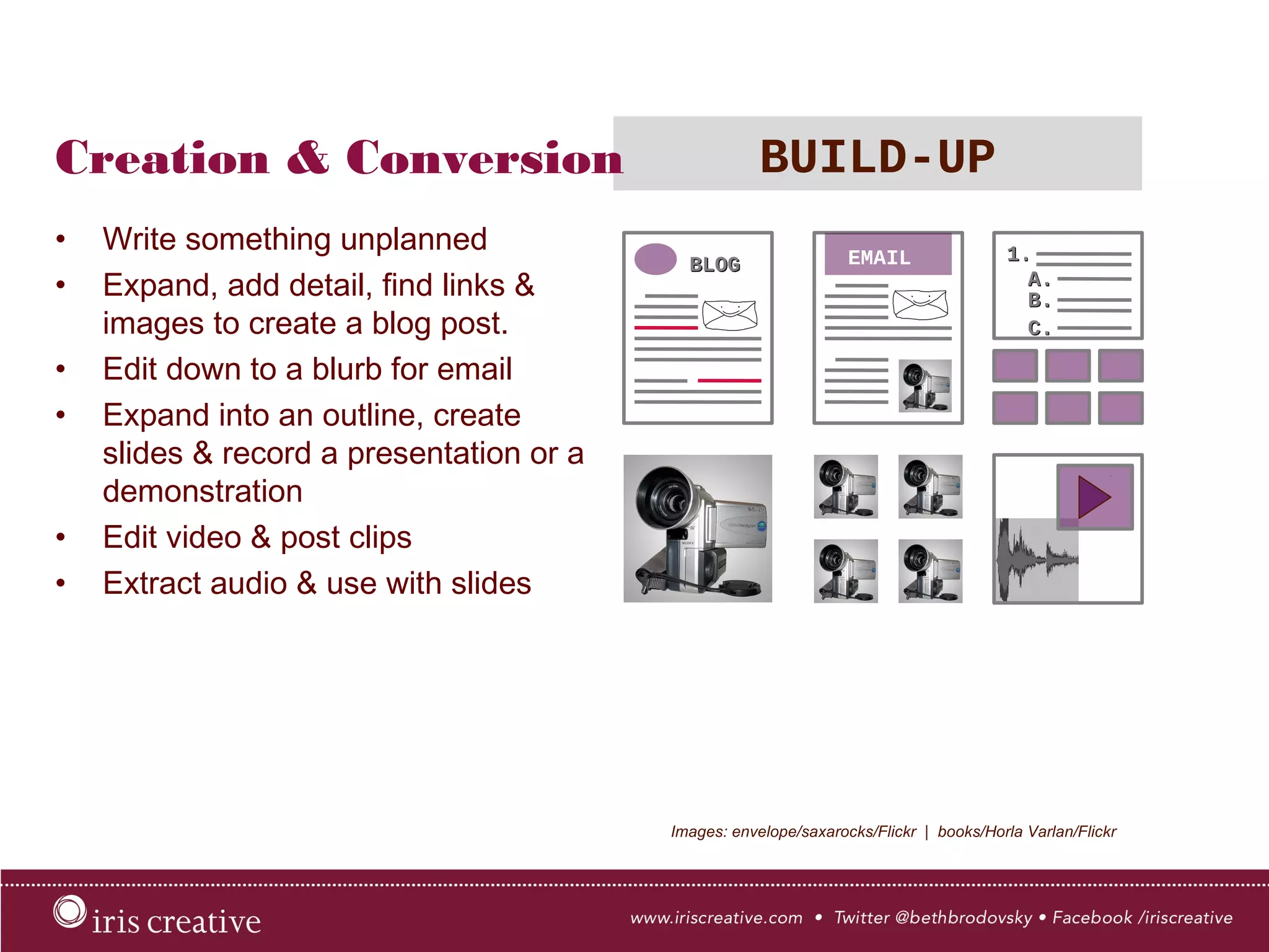 Creation & Conversion BUILD-UP
•  Write something unplanned
•  Expand, add detail, find links &
images to create a blog post.
•  Edit down to a blurb for email
•  Expand into an outline, create
slides & record a presentation or a
demonstration
•  Edit video & post clips
•  Extract audio & use with slides
Images: envelope/saxarocks/Flickr | books/Horla Varlan/Flickr
EMAIL
 