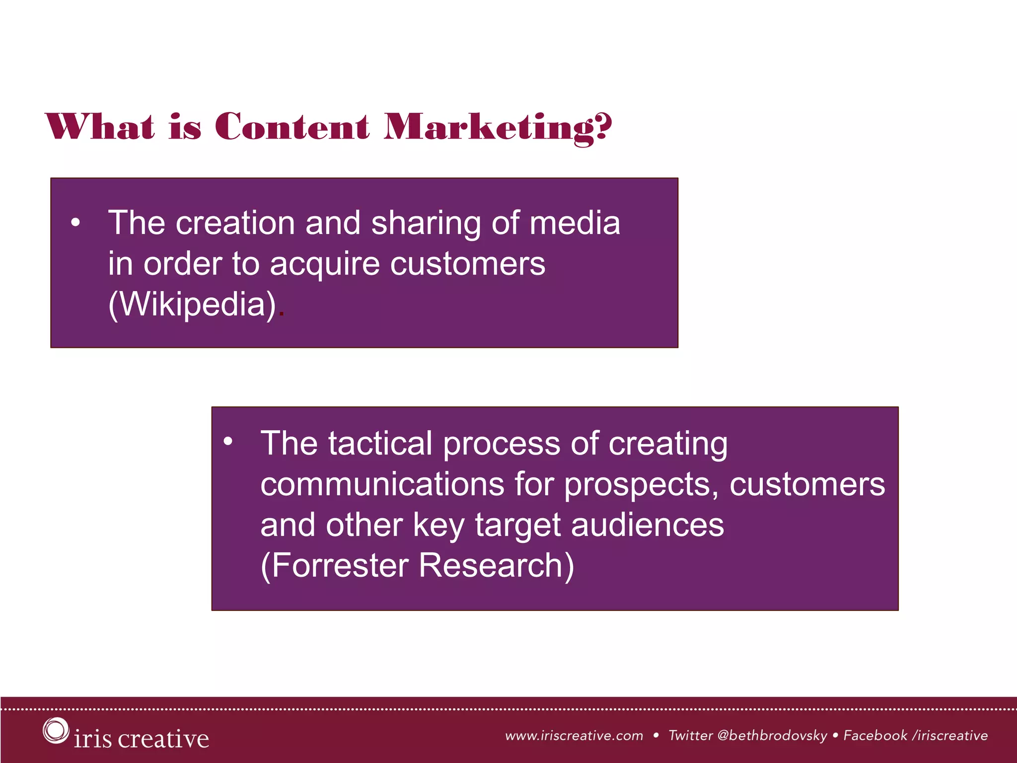 What is Content Marketing?
•  The creation and sharing of media
in order to acquire customers
(Wikipedia).
•  The tactical process of creating
communications for prospects, customers
and other key target audiences
(Forrester Research)
 
