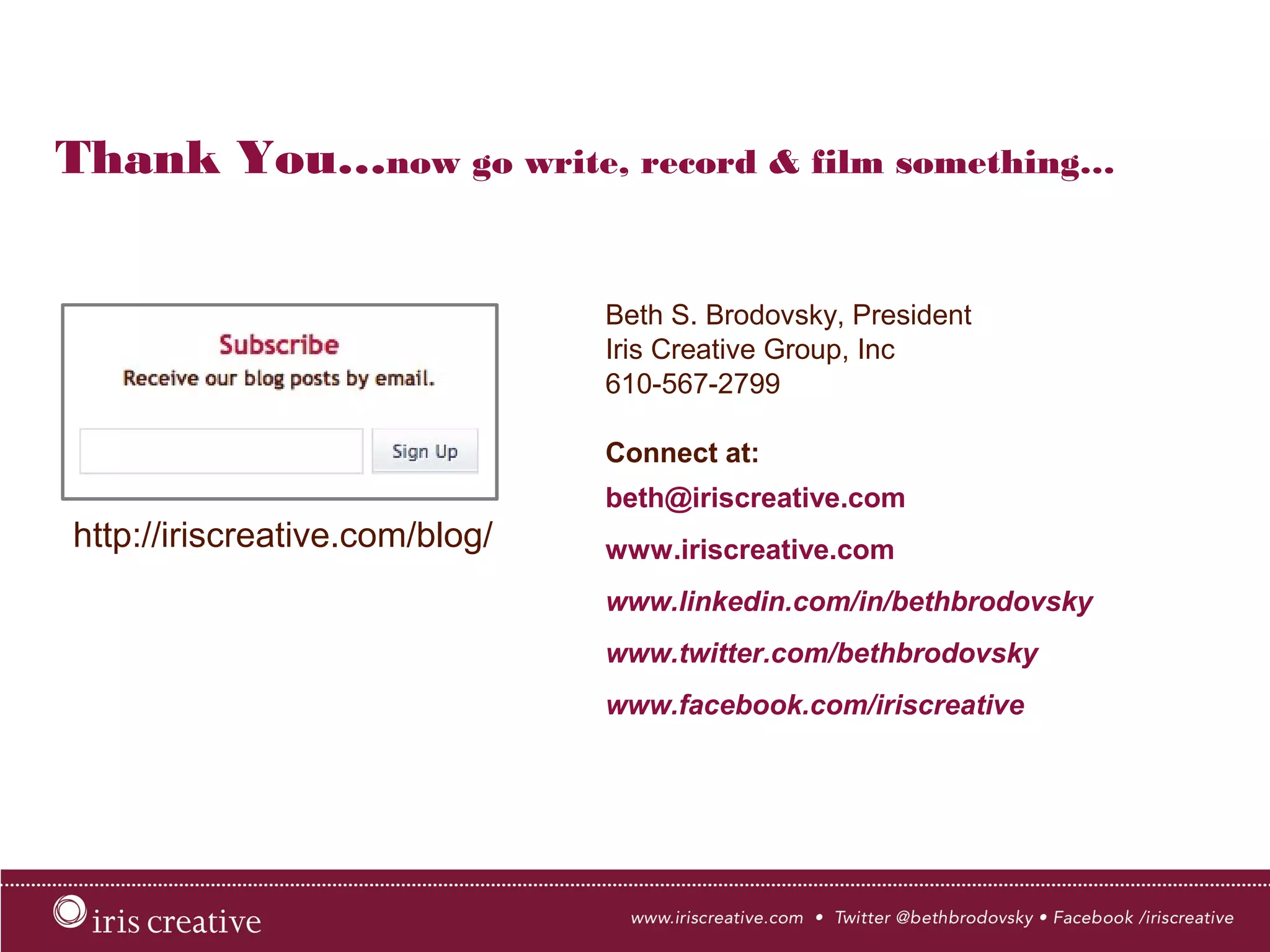 Thank You…now go write, record & film something…
Beth S. Brodovsky, President
Iris Creative Group, Inc
610-567-2799
Connect at:
beth@iriscreative.com
www.iriscreative.com
www.linkedin.com/in/bethbrodovsky
www.twitter.com/bethbrodovsky
www.facebook.com/iriscreative
http://iriscreative.com/blog/
 