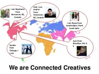 And, I am
 I am Stephanie   Andrei
      from        from
 Vancouver, BC,   Vancouver,
     Canada       BC, Canada

                                I am Pooja from
                               Jamshedpur, Jhark
                                   hand India.




                                     Joan from
                                     Brooklyn, NY, U
Sanida                               S
from
Chicago, I
L,US




We are Connected Creatives
 