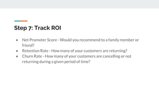 Step 7: Track ROI
● Net Promoter Score - Would you recommend to a family member or
friend?
● Retention Rate - How many of your customers are returning?
● Churn Rate - How many of your customers are cancelling or not
returning during a given period of time?
 