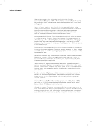 Page 10Case study
KPN Werkplek
Industry
IT services
Page 10Business white paper
As aircraft are fitted with more sophisticated avionics, limitation on network
communications will disappear and life in the air will be an extension of life on the ground,
with passengers carrying their own mobile devices and using them in flight as they would
on the ground.
Airlines are looking to add new sales channels with more adaptable kiosks for selling
ancillary products and services located across the airport environment, with social network
sites being the latest addition to a growing channel mix. Early adopters are already
integrating social media sites in the sales process and airlines continue to reduce
agent-led passenger operations in favour of more self-service options.
Passenger self-service continues to grow and is still expanding. Some airports are planning
to increase the number of check-in kiosks, while others plan to introduce more kiosks for
alternative usage such as self-scanning of documents, flight transfer, transit and baggage
labelling. Other airports are looking at reducing the number of kiosks where the use of
mobile and smart devices is on the increase and where the passenger profile is more geared
to using new technology.
Airports also plan to extend the self-service concept to other customer touch points to help
improve the performance and speed of passenger handling throughout the airport. Mobility
and mobile devices are therefore becoming a top agenda item for them to invest in over the
next three to five years.
Also, airports continue to show interest in introducing e-gates to reduce queues and speed
up passenger processing and common bag-drop locations are beginning to feature on
the airport self-service wish list. Over the next three years, 47 per cent of airports plan to
implement common bag-drop locations.
Twenty-four per cent of airports are reported to be increasing spend and investment in
customer services with 28 per cent increasing investment in mobile devices and via social
networks. These increased investment levels during 2015/16 are set to support the airport’s
customer service vision and are directly in line with airline plans on improved information
and automation.
Providing notification of flight status and delays on customer mobile phones remains at
the top of the airports’ mobile investments and using mobile phones to direct customers
around the airport in terms of providing way finder information is beginning to attract
airport IT investment.
Airports will increasingly offer retail services through customers’ mobile phones and, like
the airlines, are starting to consider positioning themselves as providers of Fast Moving
Consumer Goods (FMCG) and entertainment services.
Although the provision of passenger services via social networks remains experimental for
many airports, the majority of airport operators are open to using these channels to provide
enhanced customer services. Most airports expect social networks to make a contribution
as an additional communication channel as well as an important ancillary revenue stream.
 