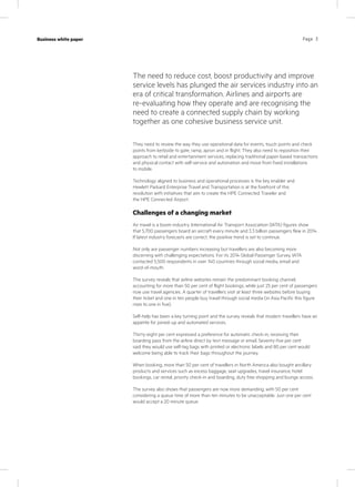 Page 3Case study
KPN Werkplek
Industry
IT services
Page 3Business white paper
They need to review the way they use operational data for events, touch points and check
points from kerbside to gate, ramp, apron and in flight. They also need to reposition their
approach to retail and entertainment services, replacing traditional paper-based transactions
and physical contact with self-service and automation and move from fixed installations
to mobile.
Technology aligned to business and operational processes is the key enabler and
Hewlett Parkard Enterprise Travel and Transportation is at the forefront of this
revolution with initiatives that aim to create the HPE Connected Traveler and
the HPE Connected Airport.
Challenges of a changing market
Air travel is a boom industry. International Air Transport Association (IATA) figures show
that 5,700 passengers board an aircraft every minute and 3.3 billion passengers flew in 2014.
If latest industry forecasts are correct, the positive trend is set to continue.
Not only are passenger numbers increasing but travellers are also becoming more
discerning with challenging expectations. For its 2014 Global Passenger Survey, IATA
contacted 5,500 respondents in over 140 countries through social media, email and
word-of-mouth.
The survey reveals that airline websites remain the predominant booking channel,
accounting for more than 50 per cent of flight bookings, while just 25 per cent of passengers
now use travel agencies. A quarter of travellers visit at least three websites before buying
their ticket and one in ten people buy travel through social media (in Asia Pacific this figure
rises to one in five).
Self-help has been a key turning point and the survey reveals that modern travellers have an
appetite for joined-up and automated services.
Thirty-eight per cent expressed a preference for automatic check-in, receiving their
boarding pass from the airline direct by text message or email. Seventy-five per cent
said they would use self-tag bags with printed or electronic labels and 80 per cent would
welcome being able to track their bags throughout the journey.
When booking, more than 50 per cent of travellers in North America also bought ancillary
products and services such as excess baggage, seat upgrades, travel insurance, hotel
bookings, car rental, priority check-in and boarding, duty free shopping and lounge access.
The survey also shows that passengers are now more demanding, with 50 per cent
considering a queue time of more than ten minutes to be unacceptable. Just one per cent
would accept a 20 minute queue.
The need to reduce cost, boost productivity and improve
service levels has plunged the air services industry into an
era of critical transformation. Airlines and airports are
re-evaluating how they operate and are recognising the
need to create a connected supply chain by working
together as one cohesive business service unit.
 