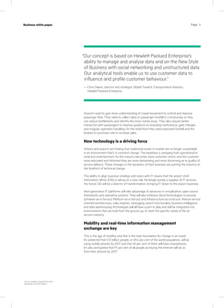 Page 4Case study
KPN Werkplek
Industry
IT services
Page 4Business white paper
Airports need to gain more understanding of crowd movement to control and improve
passenger flow. They need to collect data on passenger footfall in critical areas so they
can reduce bottlenecks and identify the most visited areas. They also require better
interaction with passengers to improve guidance on boarding notifications, gate changes
and irregular operation handling. On the retail front they need improved footfall and the
browse-to-purchase rate to increase sales.
New technology is a driving force
Airlines and airports are finding that traditional routes to market are no longer sustainable
in an environment that’s in constant change. The emphasis is swinging from operational to
retail and entertainment. As the industry becomes more customer centric and the customer
more educated and informed they are more demanding and more discerning as to quality of
service delivery. These changes in the dynamics of their business are putting the industry at
the forefront of technical change.
The ability to align business strategy and vision with IT means that the airport chief
information officer (CIO) is taking on a new role. No longer purely a supplier of IT services,
the future CIO will be a director of transformation, bringing IT closer to the airport business.
Next generation IT platforms will take advantage of advances in virtualisation, open source
frameworks and operating systems. They will also embrace cloud technologies to provide
Software-as-a-Service, Platform-as-a-Service and Infrastructure-as-a-Service. Mature service
oriented architectures, rules engines, messaging, search functionality, business intelligence
and data warehousing technologies will all have a part to play and will be integrated into
environments that are built from the ground up, to meet the specific needs of the air
service industry.
Mobility and real-time information management
exchange are key
This is the age of mobility and that is the main foundation for change in air travel.
It’s predicted that 5.13 billion people, or 69.4 per cent of the world population, will be
using mobile phones by 2017 and that 49 per cent of them will have smartphones.
It’s also anticipated that 91 per cent of all people accessing the Internet will do so
from their phones by 2017.
1
“Our concept is based on Hewlett Packard Enterprise’s
ability to manage and analyse data and on the New Style
of Business with social networking and unstructured data.
Our analytical tools enable us to use customer data to
influence and profile customer behaviour.”
— Chris Owens, director and strategist, Global Travel & Transportation Industry,
Hewlett Packard Enterprise
1
Source: marketer: Smartphone Users
Worldwide 2012-2017 Report
 