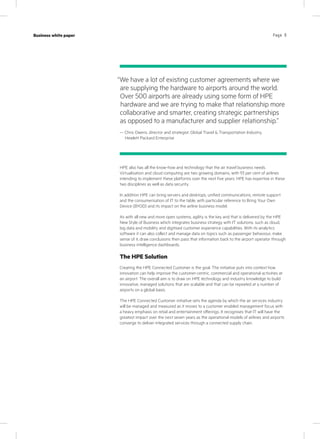 Page 6Case study
KPN Werkplek
Industry
IT services
Page 6Business white paper
HPE also has all the know-how and technology that the air travel business needs.
Virtualisation and cloud computing are two growing domains, with 93 per cent of airlines
intending to implement these platforms over the next five years. HPE has expertise in these
two disciplines as well as data security.
In addition HPE can bring servers and desktops, unified communications, remote support
and the consumerisation of IT to the table, with particular reference to Bring Your Own
Device (BYOD) and its impact on the airline business model.
As with all new and more open systems, agility is the key and that is delivered by the HPE
New Style of Business which integrates business strategy with IT solutions, such as cloud,
big data and mobility and digitised customer experience capabilities. With its analytics
software it can also collect and manage data on topics such as passenger behaviour, make
sense of it, draw conclusions then pass that information back to the airport operator through
business intelligence dashboards.
The HPE Solution
Creating the HPE Connected Customer is the goal. The initiative puts into context how
innovation can help improve the customer-centric, commercial and operational activities at
an airport. The overall aim is to draw on HPE technology and industry knowledge to build
innovative, managed solutions that are scalable and that can be repeated at a number of
airports on a global basis.
The HPE Connected Customer initiative sets the agenda by which the air services industry
will be managed and measured as it moves to a customer enabled management focus with
a heavy emphasis on retail and entertainment offerings. It recognises that IT will have the
greatest impact over the next seven years as the operational models of airlines and airports
converge to deliver integrated services through a connected supply chain.
“We have a lot of existing customer agreements where we
are supplying the hardware to airports around the world.
Over 500 airports are already using some form of HPE
hardware and we are trying to make that relationship more
collaborative and smarter, creating strategic partnerships
as opposed to a manufacturer and supplier relationship.”
— Chris Owens, director and strategist, Global Travel  Transportation Industry,
Hewlett Packard Enterprise
 