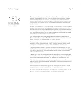 Page 7Case study
KPN Werkplek
Industry
IT services
Page 7Business white paper
Technology links the airport and airline with the traveller from online check-in to kerb
and gate, covering all land and airside activities including security processing, retail and
entertainment. Developing this framework will provide an end-to-end vision of airport
customers and focus on their various touch points. It will review the retail requirements of
concessionaires and customers and the operational requirements from kerb to landside,
airside and gate.
The HPE Connected Airport is designed to link the airport and airlines’ operational activities
and business processes across front and back offices, ramp and apron operations. There is a
heavy focus on real-time airport collaboration working models to use data more effectively
across the airport in terms of operational metrics such as on-time departures and minimum
base turnaround times at both hub and route network airport locations. It will also review
ramp and apron operations and security requirements.
Director and strategist with Global Travel  Transportation Industry, Hewlett Packard
Enterprise, Chris Owens, explains: “The HPE Connected Customer is the main theme in the
airport environment and we break it down into different elements.
“If you go through a customer’s journey there are various events and touch points they
experience from the time they buy their ticket to arriving at the airport, whether by taxi,
underground, overland train or using a car that is then left at an airport car park.
“We can monitor the customer or passenger’s movement through the airport and all the
interfaces they come across or go through as part of that process – check-in desks, baggage
drop, security, land to airside, duty free, retail, entertainment, lounge, boarding gate and
actually boarding the aircraft.
“All these touch points are managed in turn to offer better services to the passenger, with
concierge class assistance through the airport straight into the lounge and the benefits of a
dedicated personal shopper if you require that type of service during an airport visit.
“The whole idea is to look at data that we can use to profile customers and offer incremental
sales and product opportunities that they can experience during their journey through the
airport environment.”
Specific solutions such as geolocation and big data technologies will be used to provide
analysis of customer foot patterns, dwell times and repeated behaviour.
To increase retail sales, the airport system can be alerted to a customer’s location and will
generate their preferences, based on loyalty, user data and travel schedule.
150kA rolling delay can
cost over £150,000 to
an airline because of
knock-on effects
 