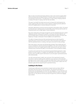 Page 9Case study
KPN Werkplek
Industry
IT services
Page 9Business white paper
Sales can also be boosted by leveraging behaviour data to drive real-time targeted offers
and by promoting new and relevant products. Increased retail income benefits both the
concessionaires and the airport. The adage about an airport being a shopping mall with
a runway at the side of it is going to be truer than ever before.
The airport can benefit from better security and can improve the travel experience by
maybe suggesting alternative paths to avoid congestion. It will also generate additional
revenue by supplying data on customer behaviour to merchants.
Passengers will benefit by receiving continuous assistance and guidance while in the airport,
by being informed of retail discounts and special offers and by receiving real-time alerts on
unexpected events such as flight delays or queue bottlenecks.
More work is being done at the airport through the use of an integrated approach to airport
collaborative decision making and the benefits it can bring to the airport operator and
ground handling agency, providing real-time operational data throughout the airport and
displaying it through a combination of fixed installation and mobile devices.
The ability to manage and process both operational and security data through the
appropriate airport control centres and the need to inform the business with regards to
real-time operational metrics is creating a more open environment for data exchange.
Many areas require a more open and informed data exchange. These include asset and
resource management, improved operational capabilities in the event of aircraft delays or
substitutions as part of an irregular operations plan, improved overt and covert security
including access control and the ability to use information in terms of predictive analysis.
To perform and exceed both the service level and operational level agreements in place
between the airport operator, its suppliers and stakeholders and to deliver the required
business metrics and KPIs, airports need access to core and support operational, business
and commercial data.
The HPE Connected Airport model is very much part of the requirement by airports
and airlines to improve overall customer satisfaction across each part of the connected
passenger journey, using the ability to manage and analyse data to improve both front and
back office services and to manage all aspects of the connected airport supply chain from
kerbside to gate and from ramp and apron to perimeter fencing.
Looking to the future
Transformation will bring far more automation to airports with much fewer staff and
passengers becoming masters of their own destiny. They will check themselves in,
produce their own boarding pass and check their own baggage in. The can have their own
personalised smart label that they can carry everywhere around the world no matter what
airline they use. They will scan this then just drop the bag off into a self-service baggage
drop container.
 
