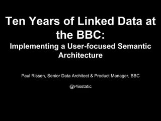 Ten Years of Linked Data at
the BBC:
Implementing a User-focused Semantic
Architecture
Paul Rissen, Senior Data Architect & Product Manager, BBC
@r4isstatic
 