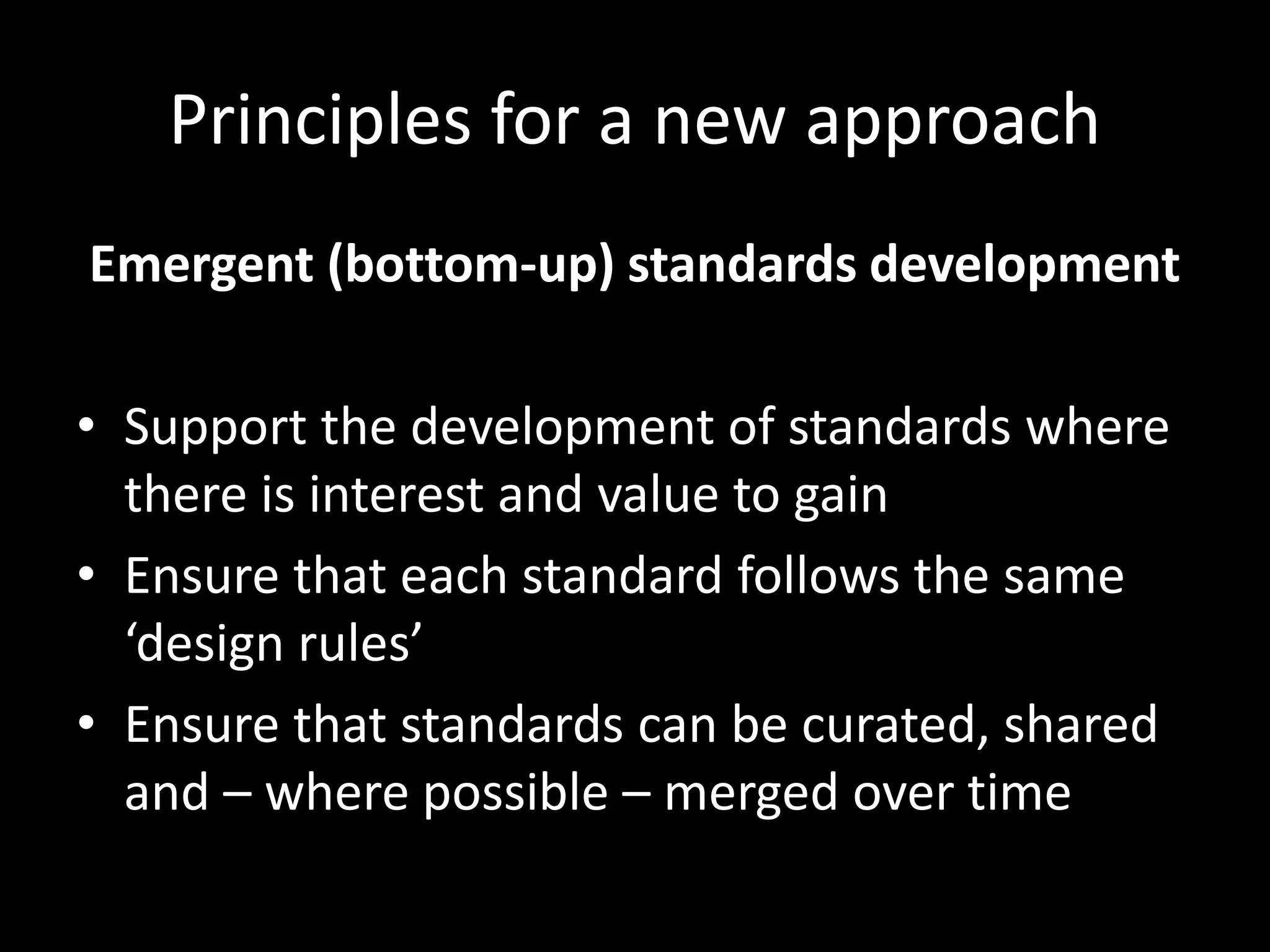 Principles for a new approach
Emergent (bottom-up) standards development
• Support the development of standards where
there is interest and value to gain
• Ensure that each standard follows the same
‘design rules’
• Ensure that standards can be curated, shared
and – where possible – merged over time
 