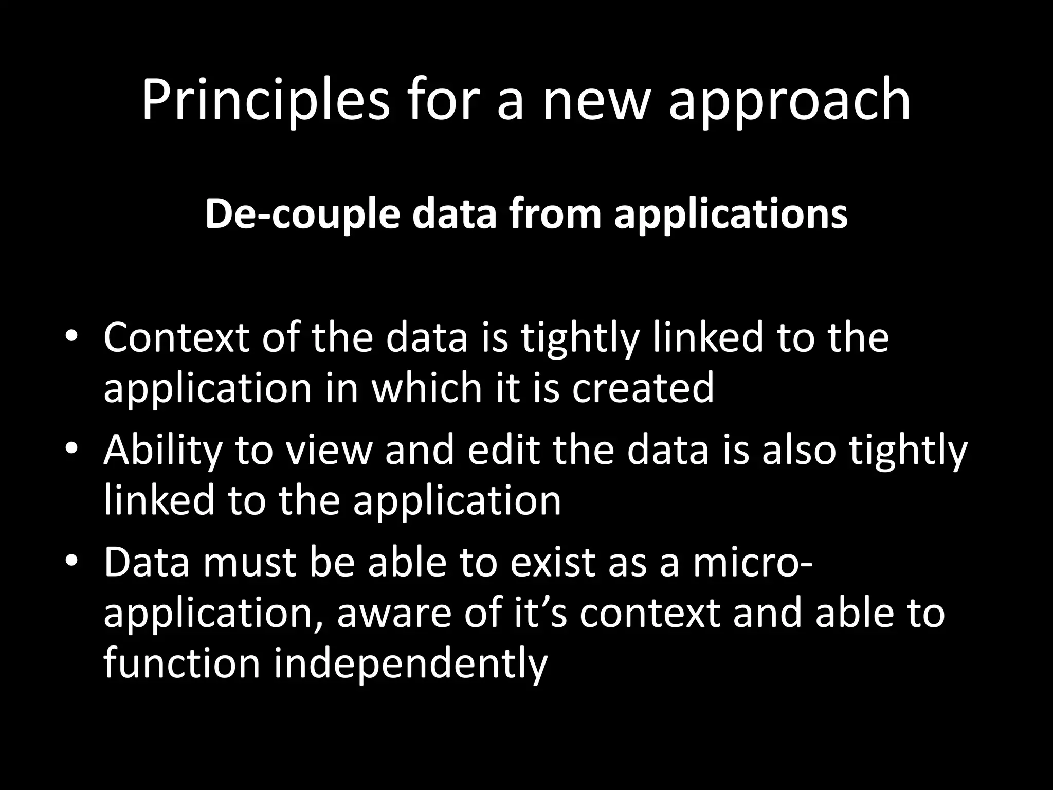 Principles for a new approach
De-couple data from applications
• Context of the data is tightly linked to the
application in which it is created
• Ability to view and edit the data is also tightly
linked to the application
• Data must be able to exist as a micro-
application, aware of it’s context and able to
function independently
 
