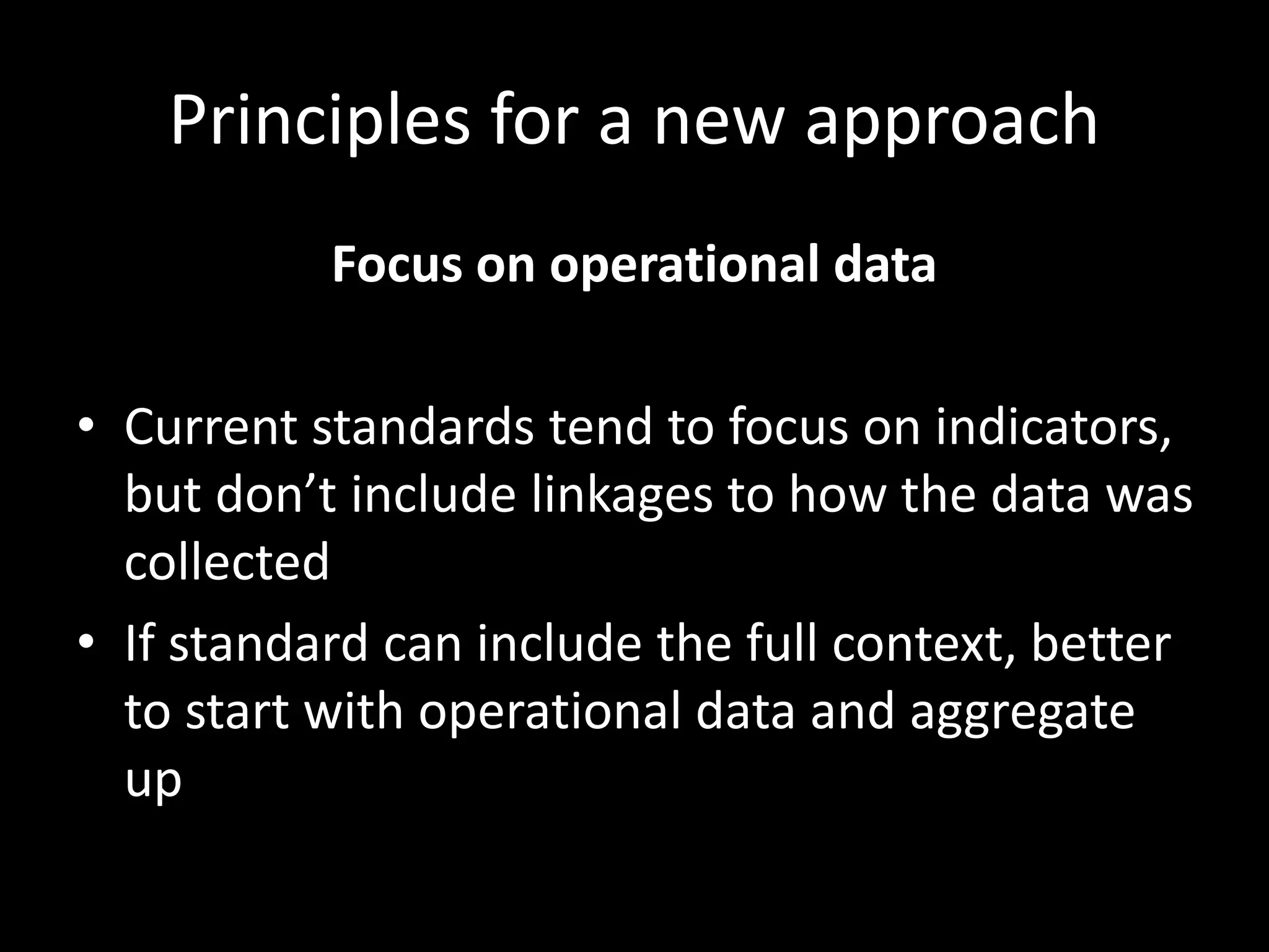 Principles for a new approach
Focus on operational data
• Current standards tend to focus on indicators,
but don’t include linkages to how the data was
collected
• If standard can include the full context, better
to start with operational data and aggregate
up
 