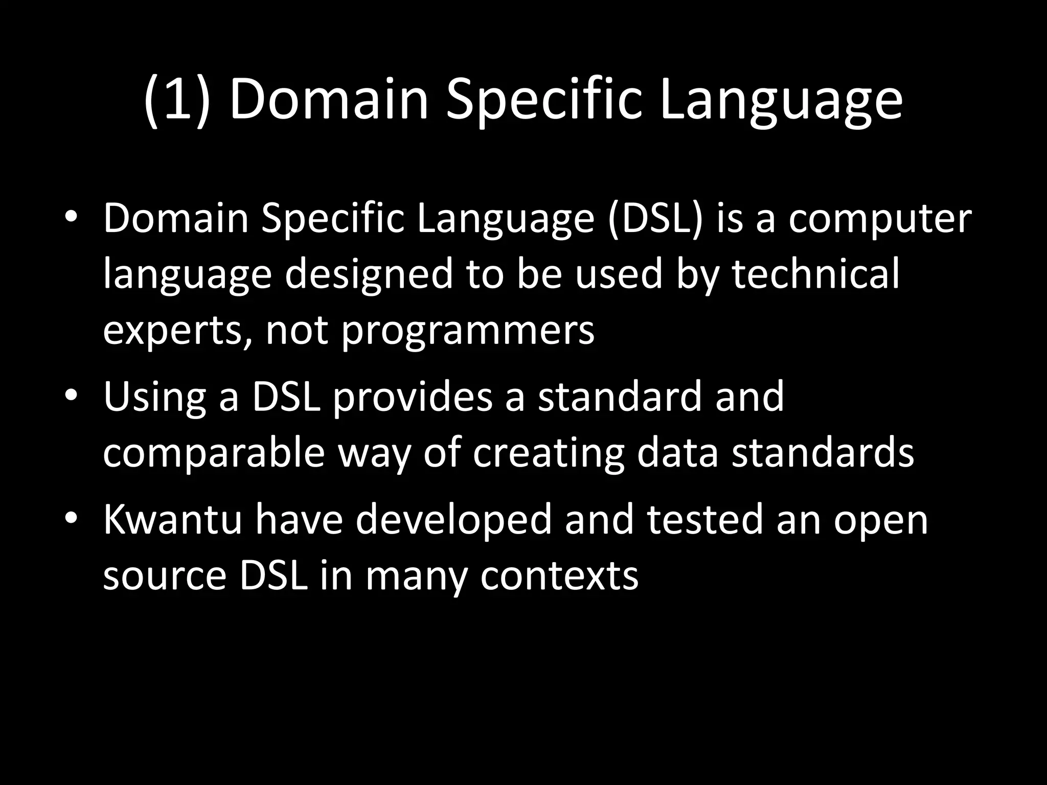 (1) Domain Specific Language
• Domain Specific Language (DSL) is a computer
language designed to be used by technical
experts, not programmers
• Using a DSL provides a standard and
comparable way of creating data standards
• Kwantu have developed and tested an open
source DSL in many contexts
 
