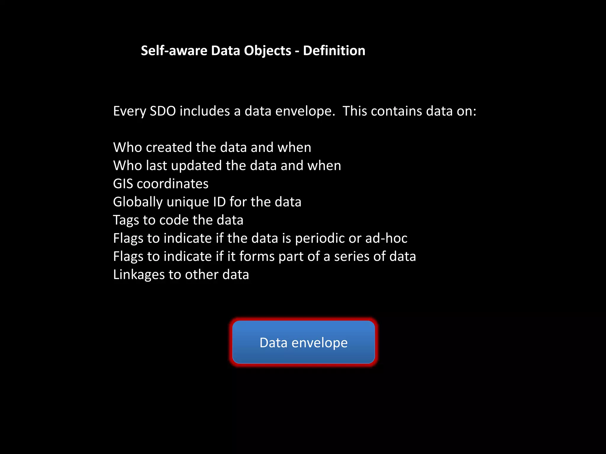 Self-aware Data Objects - Definition
Data envelope
Every SDO includes a data envelope. This contains data on:
Who created the data and when
Who last updated the data and when
GIS coordinates
Globally unique ID for the data
Tags to code the data
Flags to indicate if the data is periodic or ad-hoc
Flags to indicate if it forms part of a series of data
Linkages to other data
 
