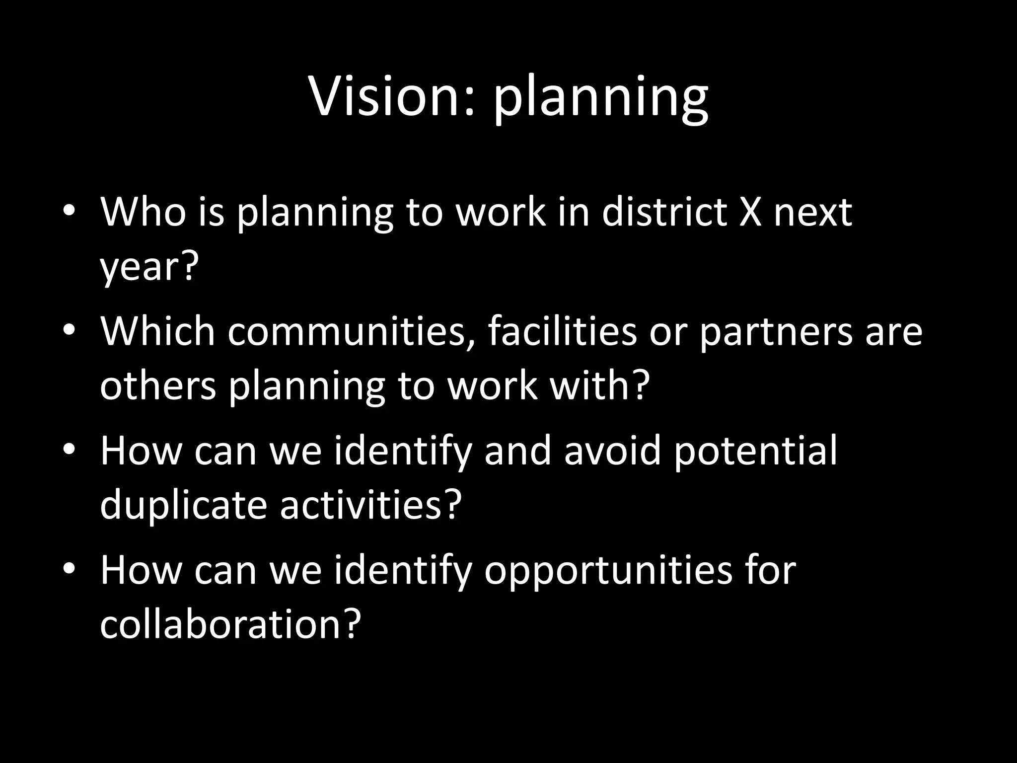 Vision: planning
• Who is planning to work in district X next
year?
• Which communities, facilities or partners are
others planning to work with?
• How can we identify and avoid potential
duplicate activities?
• How can we identify opportunities for
collaboration?
 