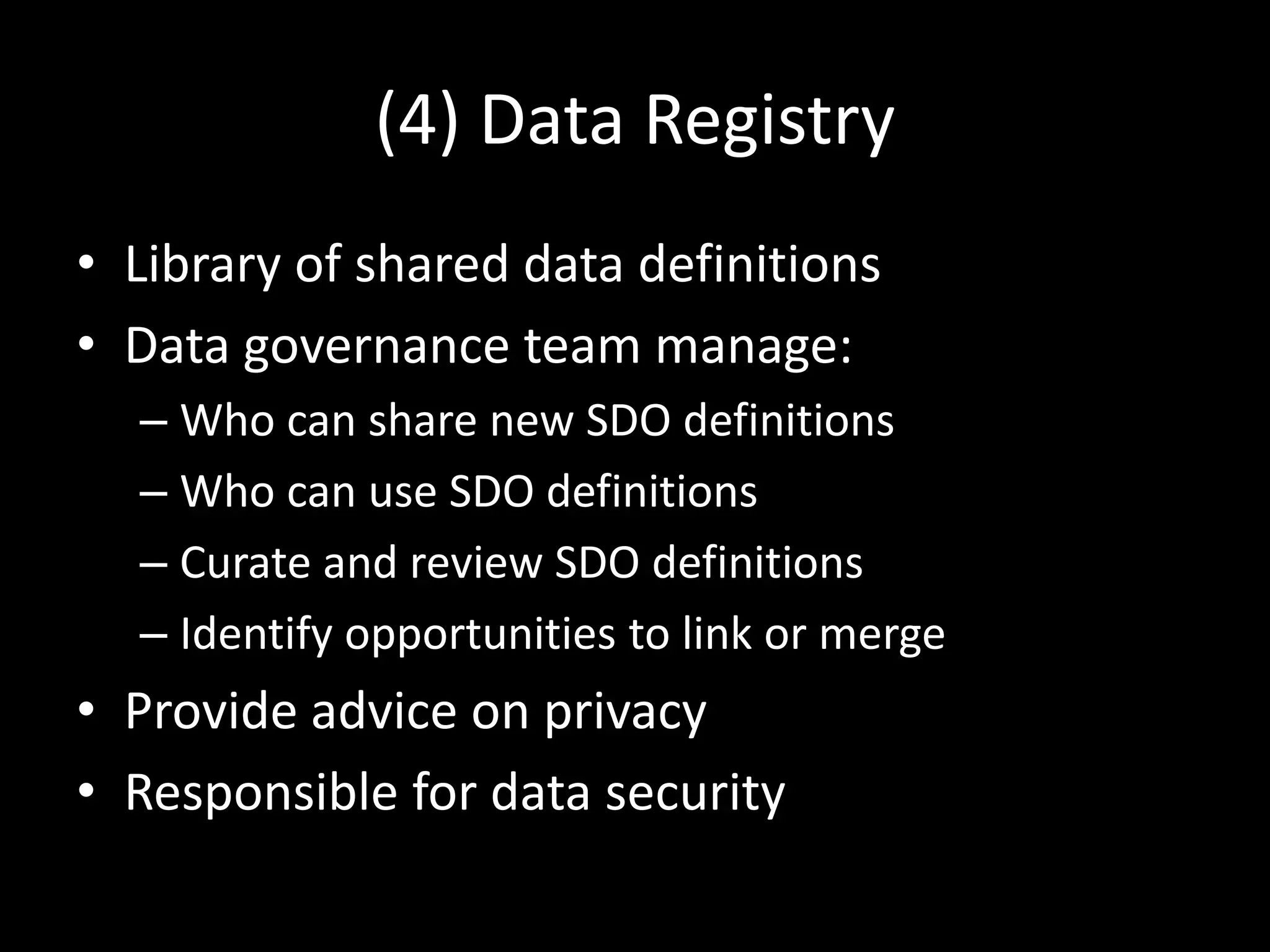 (4) Data Registry
• Library of shared data definitions
• Data governance team manage:
– Who can share new SDO definitions
– Who can use SDO definitions
– Curate and review SDO definitions
– Identify opportunities to link or merge
• Provide advice on privacy
• Responsible for data security
 