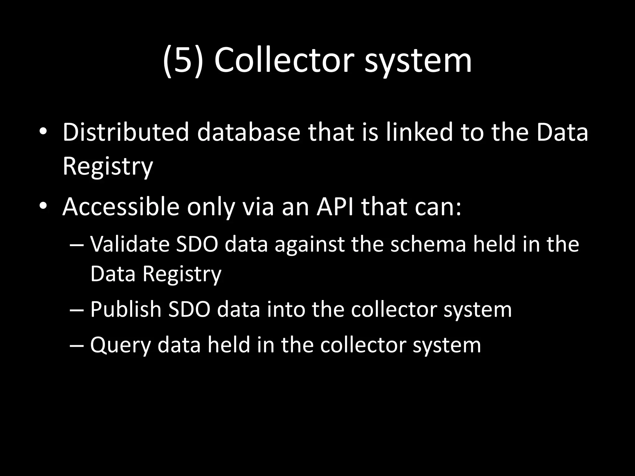 (5) Collector system
• Distributed database that is linked to the Data
Registry
• Accessible only via an API that can:
– Validate SDO data against the schema held in the
Data Registry
– Publish SDO data into the collector system
– Query data held in the collector system
 