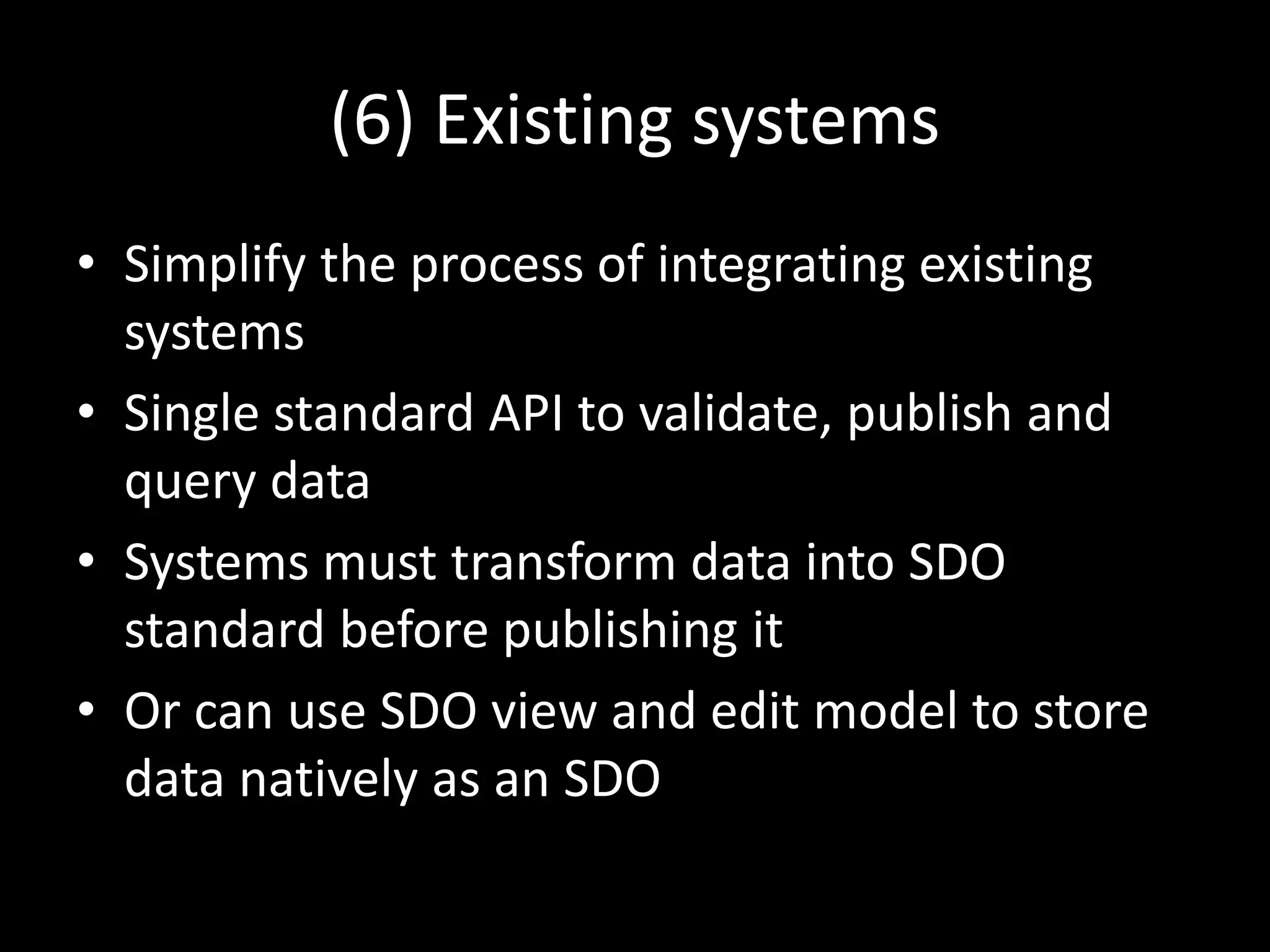 (6) Existing systems
• Simplify the process of integrating existing
systems
• Single standard API to validate, publish and
query data
• Systems must transform data into SDO
standard before publishing it
• Or can use SDO view and edit model to store
data natively as an SDO
 