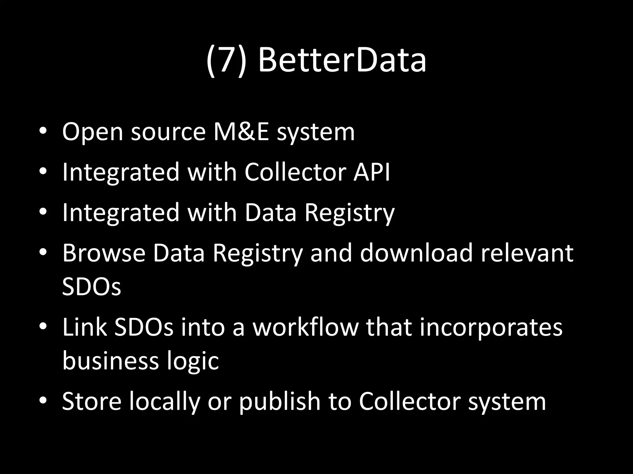 (7) BetterData
• Open source M&E system
• Integrated with Collector API
• Integrated with Data Registry
• Browse Data Registry and download relevant
SDOs
• Link SDOs into a workflow that incorporates
business logic
• Store locally or publish to Collector system
 
