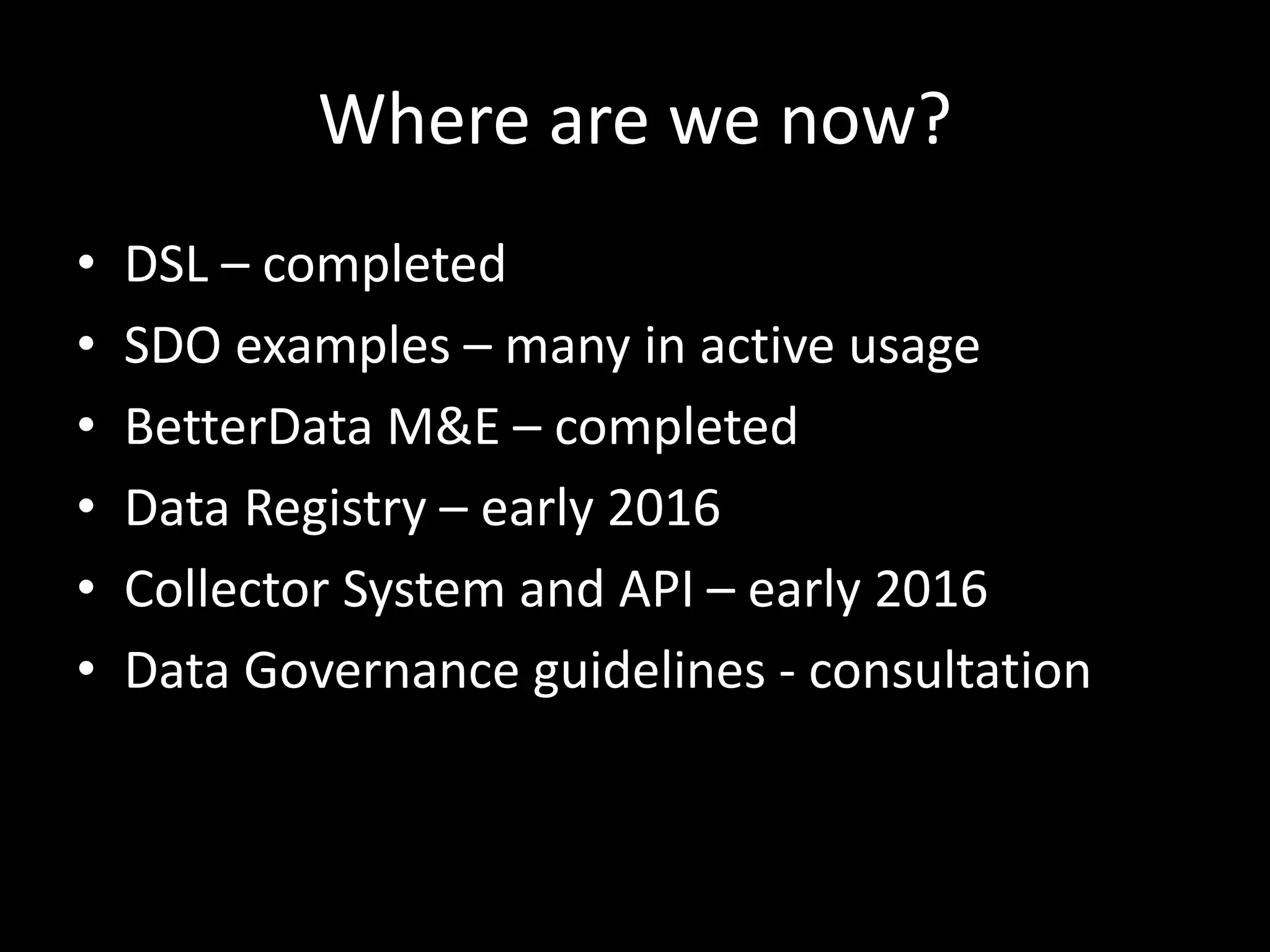 Where are we now?
• DSL – completed
• SDO examples – many in active usage
• BetterData M&E – completed
• Data Registry – early 2016
• Collector System and API – early 2016
• Data Governance guidelines - consultation
 