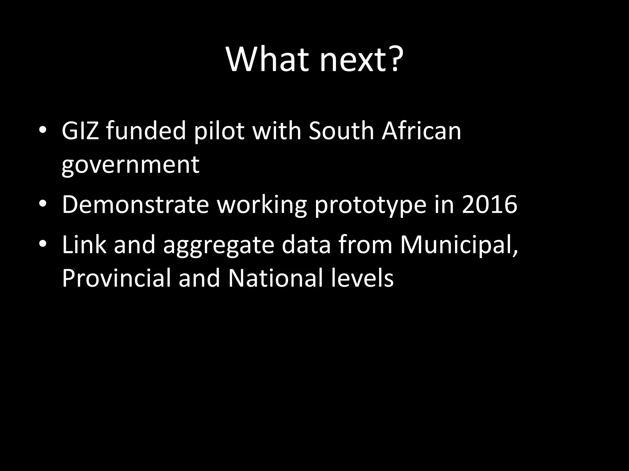 What next?
• GIZ funded pilot with South African
government
• Demonstrate working prototype in 2016
• Link and aggregate data from Municipal,
Provincial and National levels
 