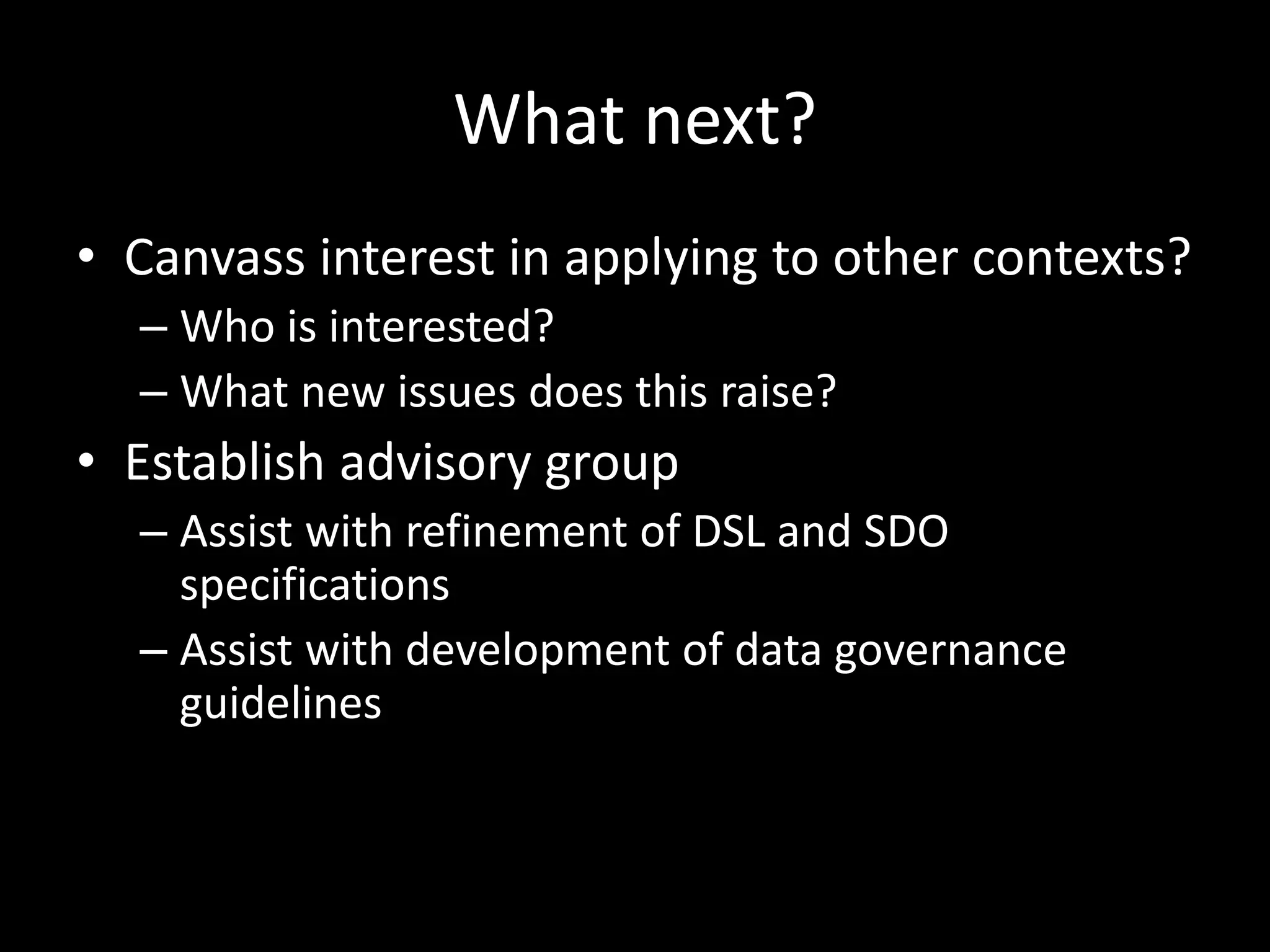 What next?
• Canvass interest in applying to other contexts?
– Who is interested?
– What new issues does this raise?
• Establish advisory group
– Assist with refinement of DSL and SDO
specifications
– Assist with development of data governance
guidelines
 