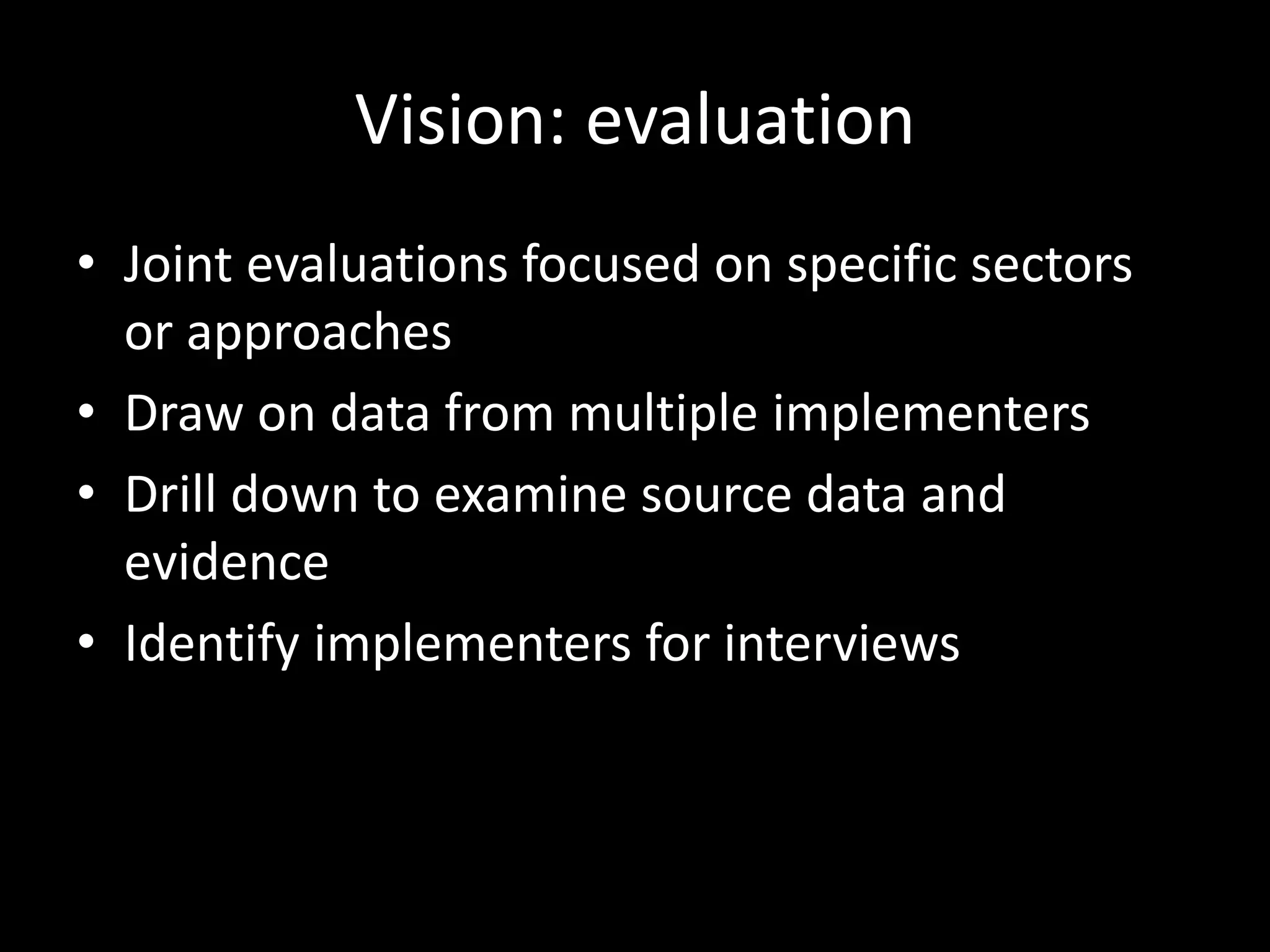 Vision: evaluation
• Joint evaluations focused on specific sectors
or approaches
• Draw on data from multiple implementers
• Drill down to examine source data and
evidence
• Identify implementers for interviews
 