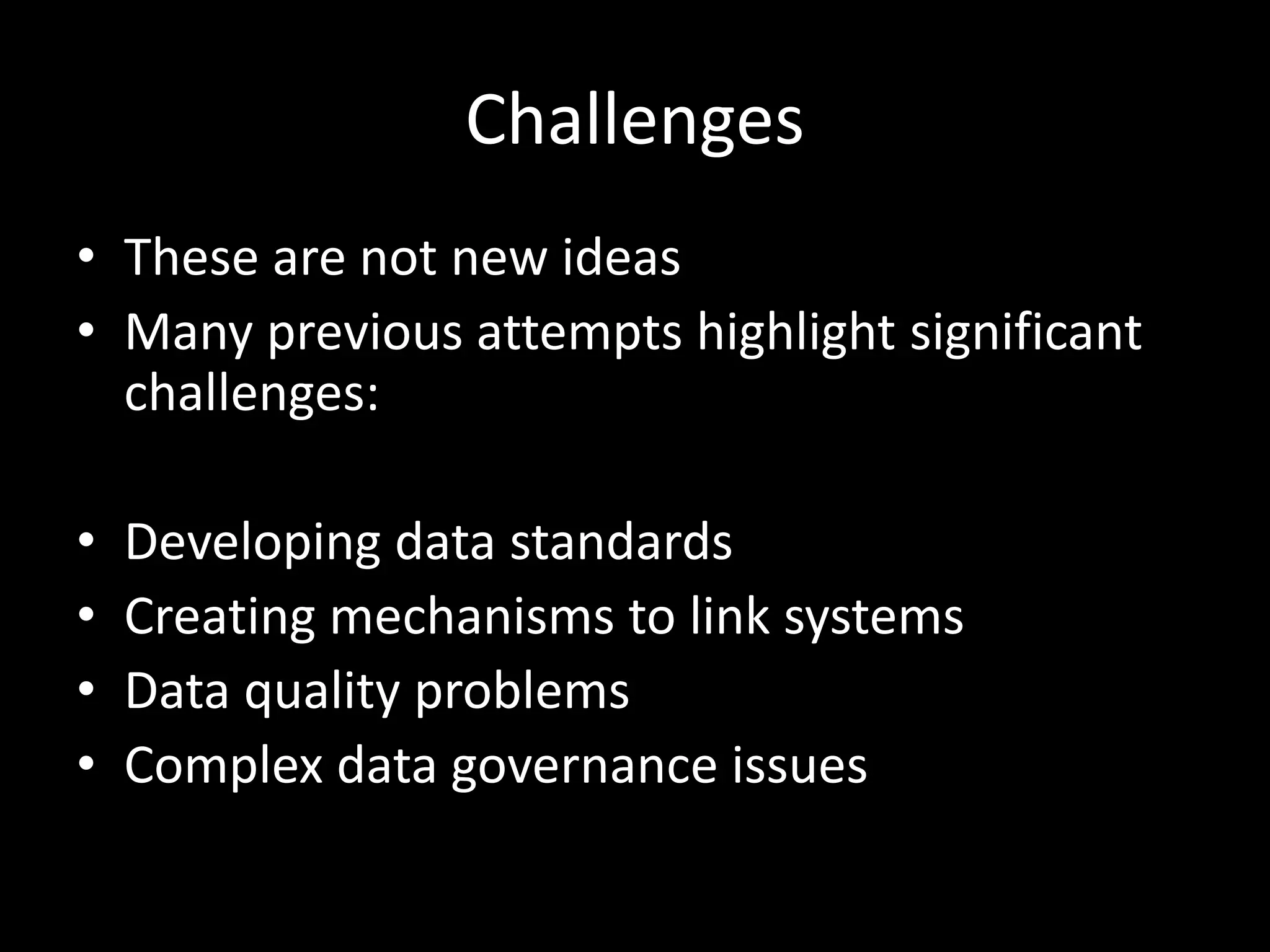 Challenges
• These are not new ideas
• Many previous attempts highlight significant
challenges:
• Developing data standards
• Creating mechanisms to link systems
• Data quality problems
• Complex data governance issues
 