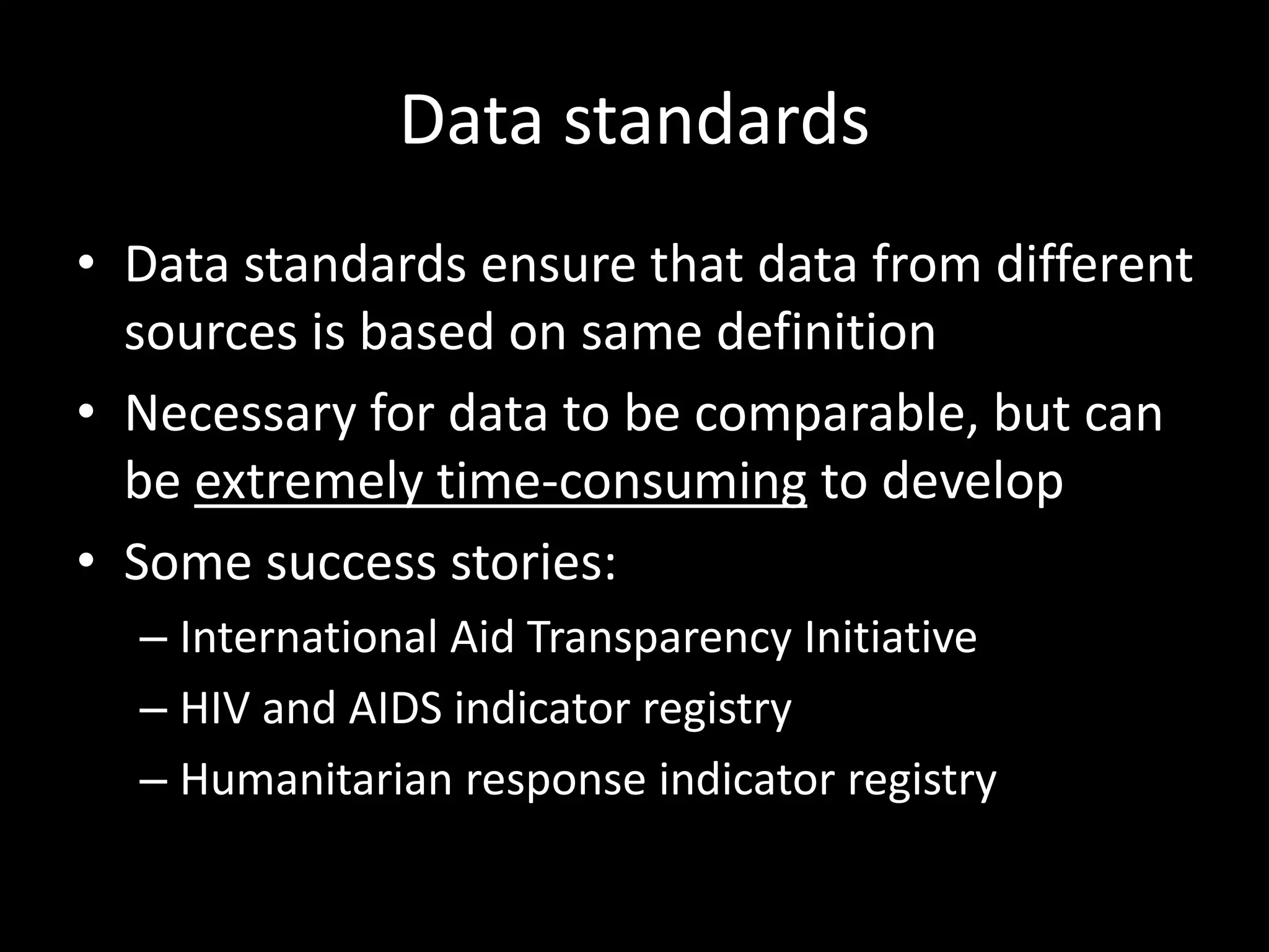 Data standards
• Data standards ensure that data from different
sources is based on same definition
• Necessary for data to be comparable, but can
be extremely time-consuming to develop
• Some success stories:
– International Aid Transparency Initiative
– HIV and AIDS indicator registry
– Humanitarian response indicator registry
 