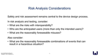www.UserWiseConsulting.com
Copyright © 2018, UserWise, Inc.
Risk Analysis Considerations
Safety and risk assessment remains central to the device design process.
In risk analysis and testing, consider:
• What are the risks with interoperability?
• Who are the anticipated users (more than only the intended users)?
• What are the reasonably foreseeable misuses?
Also consider:
• What are the reasonably foreseeable combinations of events that can
result in a hazardous situation?
16
 