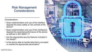 www.UserWiseConsulting.com
Copyright © 2018, UserWise, Inc.
Risk Management
Considerations
Considerations:
• Does implementation and use of the interface
degrade the basic safety or risk controls of the
device?
• Does implementation and use of the interface(s)
degrade the essential performance of the device
as defined in IEC 60601-1?
• Are the appropriate security features included in
the design?
• Is the device able to handle data that is corrupted
or outside the appropriate parameters?
17
 