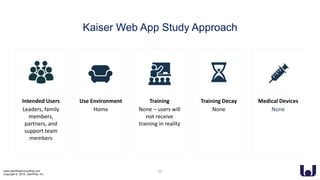 www.UserWiseConsulting.com
Copyright © 2018, UserWise, Inc.
Kaiser Web App Study Approach
Intended Users
Leaders, family
members,
partners, and
support team
members
Use Environment
Home
Training Decay
None
Medical Devices
None
Training
None – users will
not receive
training in reality
23
 