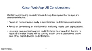 www.UserWiseConsulting.com
Copyright © 2018, UserWise, Inc.
Kaiser Web App UE Considerations
Usability engineering considerations during development of an app and
connected device:
• Focus on human factors early in development to determine user needs.
• Focus on developing an interface that intuitively meets user expectations.
• Leverage non-medical sources and interfaces to ensure that there is no
negative transfer. Users will be coming in with prior expectations drawn
from other digital devices and interfaces.
24
 