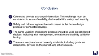www.UserWiseConsulting.com
Copyright © 2018, UserWise, Inc.
• Connected devices exchange information. This exchange must be
considered in terms of usability, device reliability, safety, and security.
• Safety and risk management remain central to the device design
process for connected devices.
• The same usability engineering process should be used on connected
devices, including: risk management, formative and usability validation
testing.
• There are many resources currently available, including guidance
documents, devices on the market, and other sources.
Conclusion
1
2
3
4
25
 
