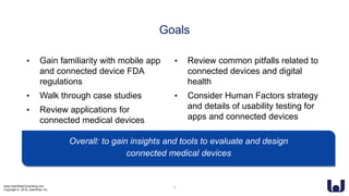www.UserWiseConsulting.com
Copyright © 2018, UserWise, Inc.
Goals
• Gain familiarity with mobile app
and connected device FDA
regulations
• Walk through case studies
• Review applications for
connected medical devices
• Review common pitfalls related to
connected devices and digital
health
• Consider Human Factors strategy
and details of usability testing for
apps and connected devices
Overall: to gain insights and tools to evaluate and design
connected medical devices
3
 