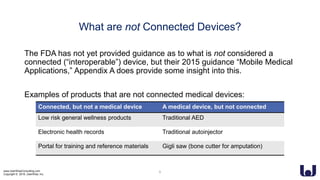 www.UserWiseConsulting.com
Copyright © 2018, UserWise, Inc.
What are not Connected Devices?
The FDA has not yet provided guidance as to what is not considered a
connected (“interoperable”) device, but their 2015 guidance “Mobile Medical
Applications,” Appendix A does provide some insight into this.
Examples of products that are not connected medical devices:
6
Connected, but not a medical device A medical device, but not connected
Low risk general wellness products Traditional AED
Electronic health records Traditional autoinjector
Portal for training and reference materials Gigli saw (bone cutter for amputation)
 