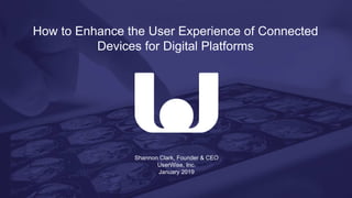 Shannon Clark, Founder & CEO
UserWise, Inc.
January 2019
How to Enhance the User Experience of Connected
Devices for Digital Platforms
 