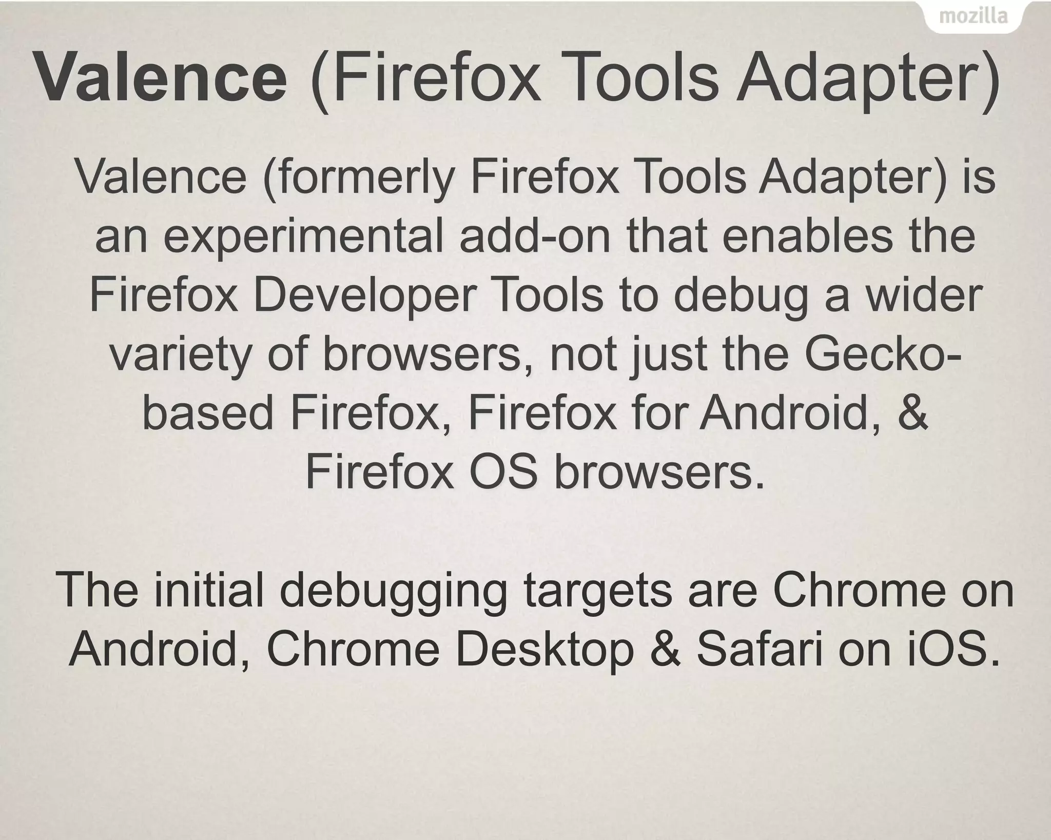 Valence (Firefox Tools Adapter)
Valence (formerly Firefox Tools Adapter) is
an experimental add-on that enables the
Firefox Developer Tools to debug a wider
variety of browsers, not just the Gecko-
based Firefox, Firefox for Android, &
Firefox OS browsers.
The initial debugging targets are Chrome on
Android, Chrome Desktop & Safari on iOS.
 