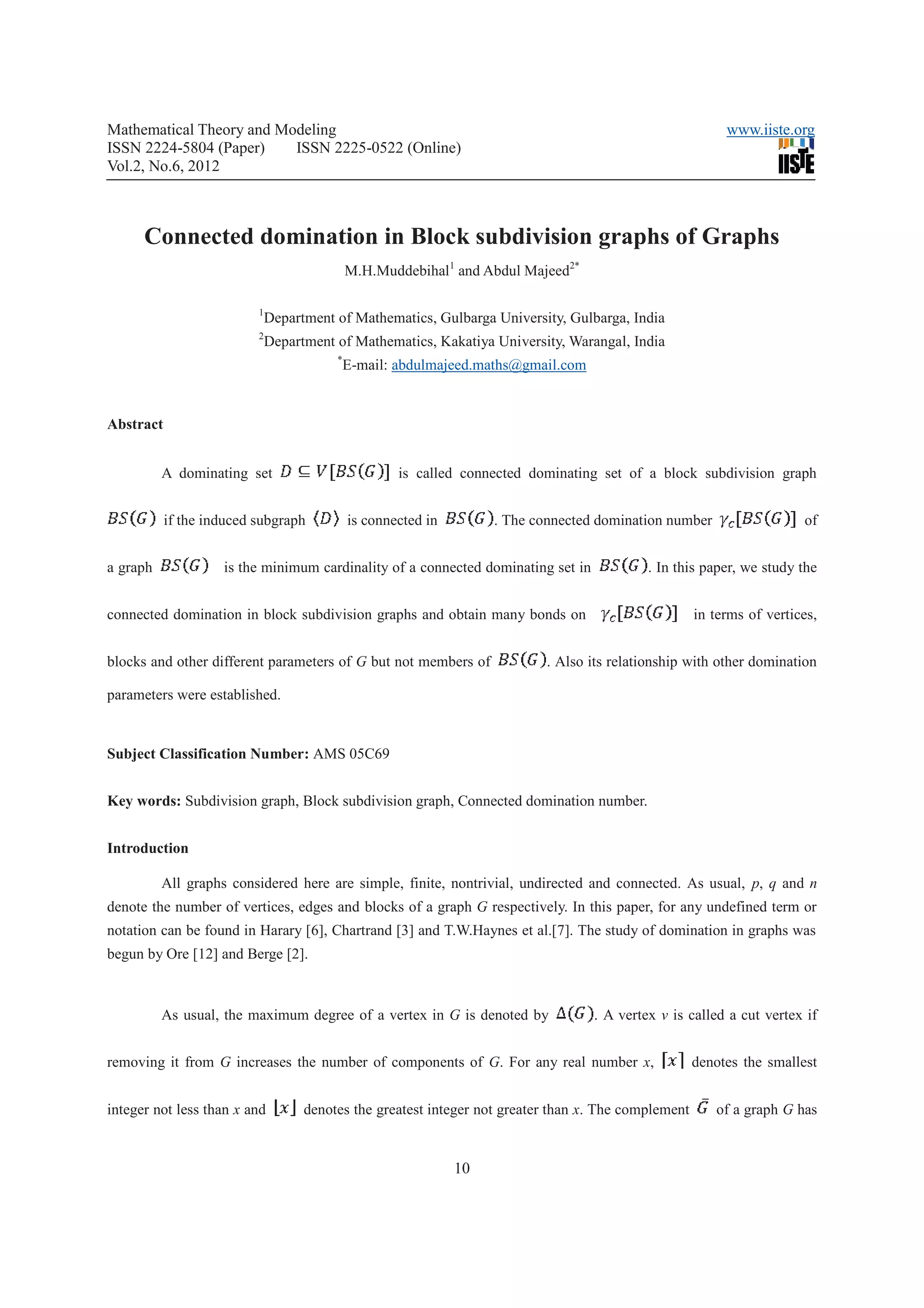 Mathematical Theory and Modeling                                                                           www.iiste.org
ISSN 2224-5804 (Paper)    ISSN 2225-0522 (Online)
Vol.2, No.6, 2012



      Connected domination in Block subdivision graphs of Graphs
                                             M.H.Muddebihal1 and Abdul Majeed2*

                          1
                              Department of Mathematics, Gulbarga University, Gulbarga, India
                          2
                              Department of Mathematics, Kakatiya University, Warangal, India
                                         *
                                             E-mail: abdulmajeed.maths@gmail.com


Abstract


          A dominating set                           is called connected dominating set of a block subdivision graph


           if the induced subgraph           is connected in        . The connected domination number                   of


a graph             is the minimum cardinality of a connected dominating set in             . In this paper, we study the


connected domination in block subdivision graphs and obtain many bonds on                             in terms of vertices,


blocks and other different parameters of G but not members of              . Also its relationship with other domination

parameters were established.


Subject Classification Number: AMS 05C69


Key words: Subdivision graph, Block subdivision graph, Connected domination number.


Introduction

          All graphs considered here are simple, finite, nontrivial, undirected and connected. As usual, p, q and n
denote the number of vertices, edges and blocks of a graph G respectively. In this paper, for any undefined term or
notation can be found in Harary [6], Chartrand [3] and T.W.Haynes et al.[7]. The study of domination in graphs was
begun by Ore [12] and Berge [2].



          As usual, the maximum degree of a vertex in G is denoted by              . A vertex v is called a cut vertex if


removing it from G increases the number of components of G. For any real number x,                    denotes the smallest


integer not less than x and         denotes the greatest integer not greater than x. The complement      of a graph G has


                                                               10
 