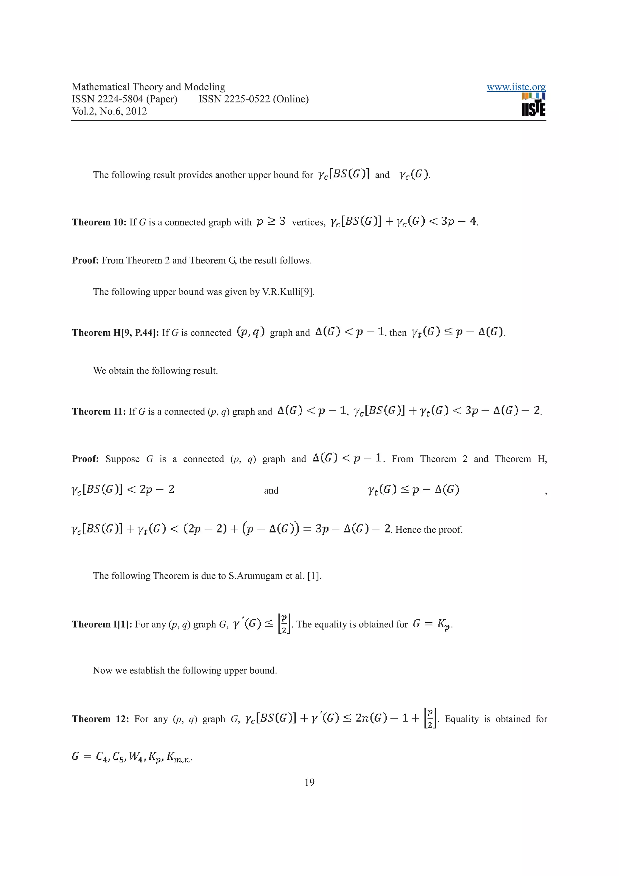 Mathematical Theory and Modeling                                                                         www.iiste.org
ISSN 2224-5804 (Paper)    ISSN 2225-0522 (Online)
Vol.2, No.6, 2012




     The following result provides another upper bound for               and            .



Theorem 10: If G is a connected graph with          vertices,                                        .


Proof: From Theorem 2 and Theorem G, the result follows.


     The following upper bound was given by V.R.Kulli[9].



Theorem H[9, P.44]: If G is connected          graph and                   , then                           .


     We obtain the following result.



Theorem 11: If G is a connected (p, q) graph and                  ,                                                 .



Proof: Suppose G is a connected (p, q) graph and                           . From Theorem 2 and Theorem H,


                                              and                                                                       ,


                                                                               . Hence the proof.



     The following Theorem is due to S.Arumugam et al. [1].



Theorem I[1]: For any (p, q) graph G,               . The equality is obtained for             .



     Now we establish the following upper bound.



Theorem 12: For any (p, q) graph G,                                                         . Equality is obtained for


                             .

                                                       19
 