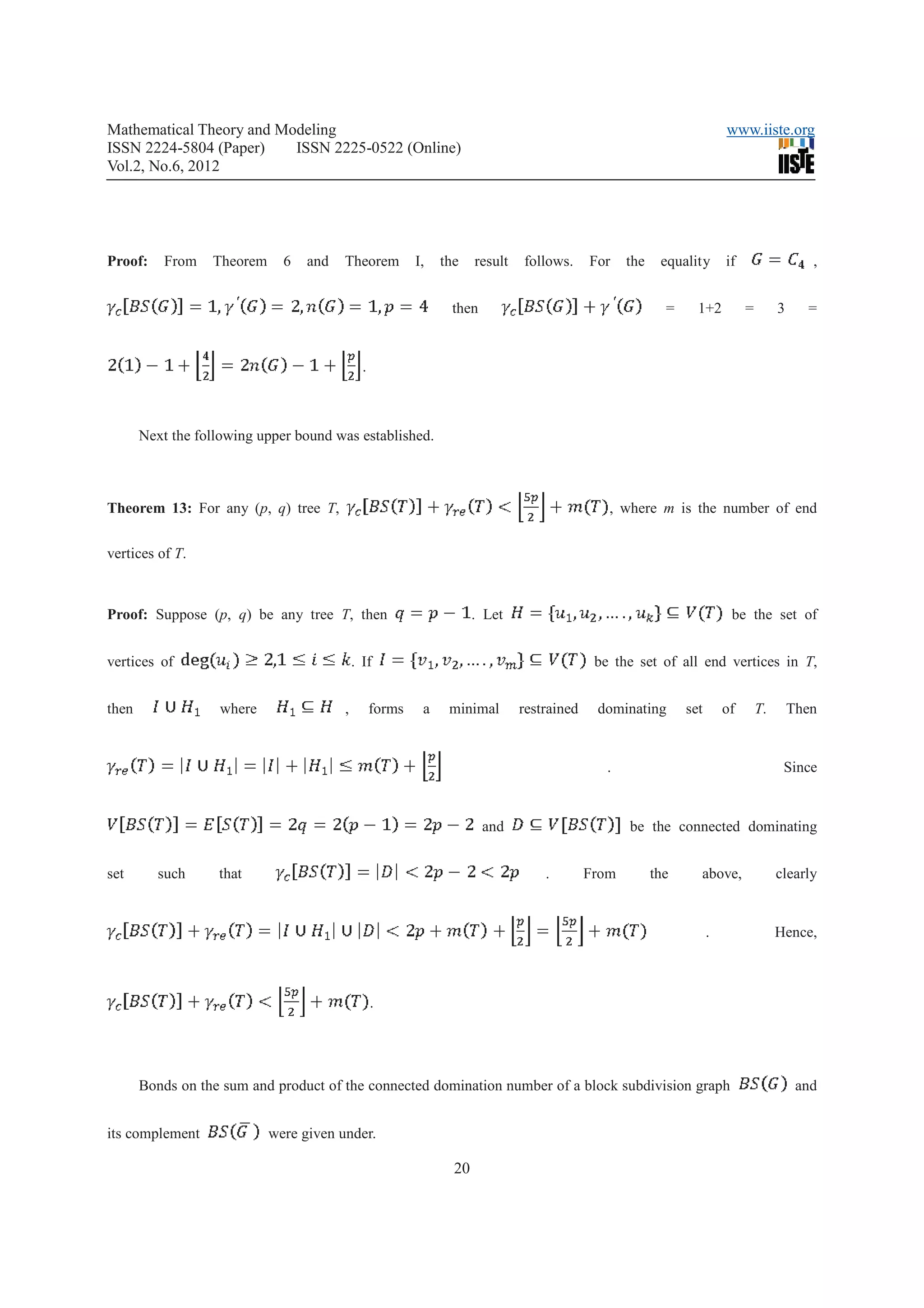 Mathematical Theory and Modeling                                                                                         www.iiste.org
ISSN 2224-5804 (Paper)    ISSN 2225-0522 (Online)
Vol.2, No.6, 2012




Proof:     From   Theorem     6   and   Theorem           I,   the    result   follows.     For    the    equality       if                   ,


                                                                then                                       =     1+2          =        3     =


                                              .



       Next the following upper bound was established.



Theorem 13: For any (p, q) tree T,                                                             , where m is the number of end


vertices of T.



Proof: Suppose (p, q) be any tree T, then                             . Let                                               be the set of


vertices of                                 . If                                             be the set of all end vertices in T,


then               where                ,         forms    a    minimal        restrained    dominating        set       of       T.       Then


                                                                                               .                                        Since


                                                                       and                         be the connected dominating


set       such     that                                                            .        From         the     above,                clearly


                                                                                                                     .                 Hence,



                                                  .




       Bonds on the sum and product of the connected domination number of a block subdivision graph                                         and


its complement              were given under.

                                                                 20
 