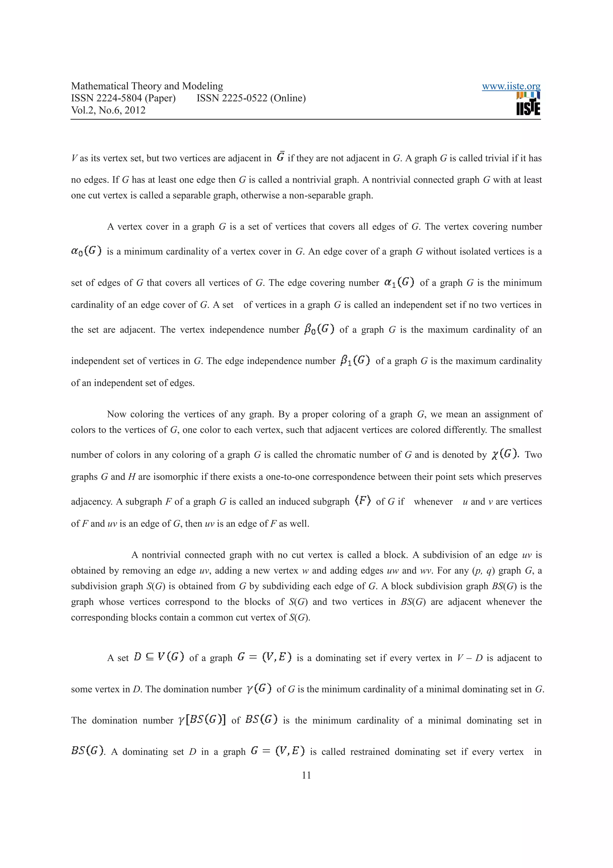 Mathematical Theory and Modeling                                                                              www.iiste.org
ISSN 2224-5804 (Paper)    ISSN 2225-0522 (Online)
Vol.2, No.6, 2012



V as its vertex set, but two vertices are adjacent in     if they are not adjacent in G. A graph G is called trivial if it has

no edges. If G has at least one edge then G is called a nontrivial graph. A nontrivial connected graph G with at least
one cut vertex is called a separable graph, otherwise a non-separable graph.


         A vertex cover in a graph G is a set of vertices that covers all edges of G. The vertex covering number

         is a minimum cardinality of a vertex cover in G. An edge cover of a graph G without isolated vertices is a


set of edges of G that covers all vertices of G. The edge covering number                    of a graph G is the minimum

cardinality of an edge cover of G. A set       of vertices in a graph G is called an independent set if no two vertices in

the set are adjacent. The vertex independence number                   of a graph G is the maximum cardinality of an


independent set of vertices in G. The edge independence number                   of a graph G is the maximum cardinality

of an independent set of edges.


         Now coloring the vertices of any graph. By a proper coloring of a graph G, we mean an assignment of
colors to the vertices of G, one color to each vertex, such that adjacent vertices are colored differently. The smallest

number of colors in any coloring of a graph G is called the chromatic number of G and is denoted by                      Two

graphs G and H are isomorphic if there exists a one-to-one correspondence between their point sets which preserves

adjacency. A subgraph F of a graph G is called an induced subgraph               of G if   whenever     u and v are vertices

of F and uv is an edge of G, then uv is an edge of F as well.


                 A nontrivial connected graph with no cut vertex is called a block. A subdivision of an edge uv is
obtained by removing an edge uv, adding a new vertex w and adding edges uw and wv. For any (p, q) graph G, a
subdivision graph S(G) is obtained from G by subdividing each edge of G. A block subdivision graph BS(G) is the
graph whose vertices correspond to the blocks of S(G) and two vertices in BS(G) are adjacent whenever the
corresponding blocks contain a common cut vertex of S(G).



         A set                 of a graph                   is a dominating set if every vertex in V – D is adjacent to


some vertex in D. The domination number                 of G is the minimum cardinality of a minimal dominating set in G.


The domination number                     of             is the minimum cardinality of a minimal dominating set in


        . A dominating set D in a graph                         is called restrained dominating set if every vertex        in

                                                              11
 
