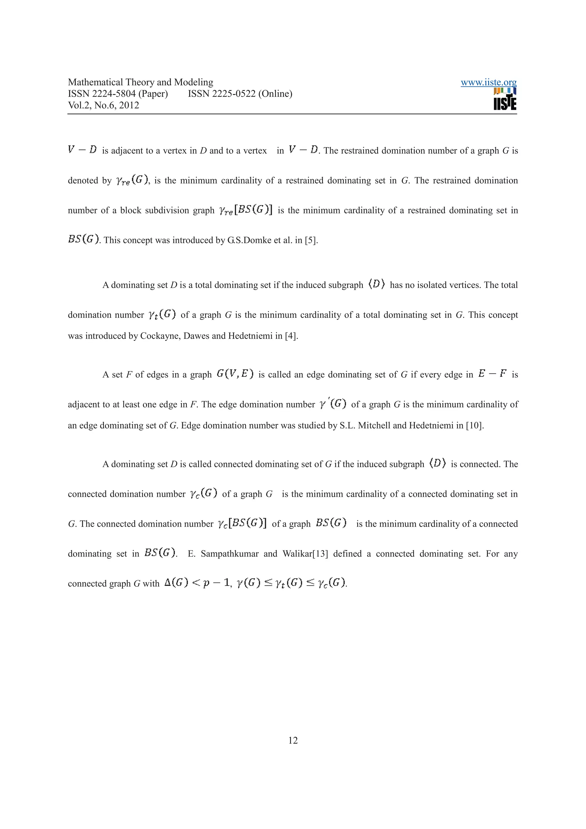 Mathematical Theory and Modeling                                                                          www.iiste.org
ISSN 2224-5804 (Paper)    ISSN 2225-0522 (Online)
Vol.2, No.6, 2012



        is adjacent to a vertex in D and to a vertex    in          . The restrained domination number of a graph G is


denoted by          , is the minimum cardinality of a restrained dominating set in G. The restrained domination


number of a block subdivision graph                     is the minimum cardinality of a restrained dominating set in


       . This concept was introduced by G.S.Domke et al. in [5].



        A dominating set D is a total dominating set if the induced subgraph           has no isolated vertices. The total


domination number              of a graph G is the minimum cardinality of a total dominating set in G. This concept

was introduced by Cockayne, Dawes and Hedetniemi in [4].



        A set F of edges in a graph               is called an edge dominating set of G if every edge in                is


adjacent to at least one edge in F. The edge domination number                of a graph G is the minimum cardinality of

an edge dominating set of G. Edge domination number was studied by S.L. Mitchell and Hedetniemi in [10].



        A dominating set D is called connected dominating set of G if the induced subgraph             is connected. The


connected domination number              of a graph G is the minimum cardinality of a connected dominating set in


G. The connected domination number                     of a graph              is the minimum cardinality of a connected


dominating set in          .    E. Sampathkumar and Walikar[13] defined a connected dominating set. For any


connected graph G with                     ,                              .




                                                             12
 